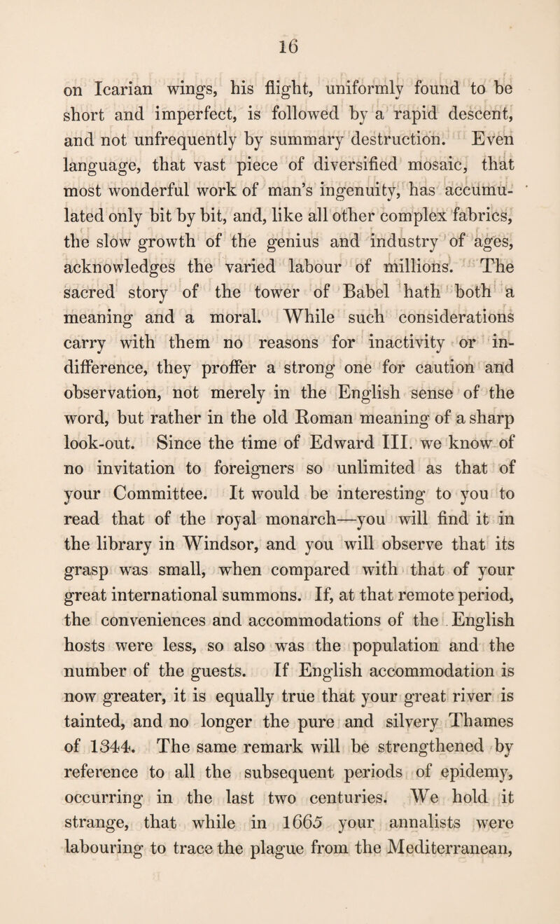 on Icarian wings, his flight, uniformly found to be short and imperfect, is followed by a rapid descent, and not unfrequently by summary destruction. Even language, that vast piece of diversified mosaic, that most wonderful work of man’s ingenuity, has accumu- ' lated only bit by hit, and, like all other complex fabrics, the slow growth of the genius and industry of ages, acknowledges the varied labour of millions. The sacred story of the tower of Babel hath both a meaning and a moral. While such considerations carry with them no reasons for inactivity or in¬ difference, they proffer a strong one for caution and observation, not merely in the English sense of the word, but rather in the old Roman meaning of a sharp look-out. Since the time of Edward III. we know of no invitation to foreigners so unlimited as that of your Committee. It would be interesting to you to read that of the royal monarch—you will find it in the library in Windsor, and you will observe that its grasp was small, when compared with that of your great international summons. If, at that remote period, the conveniences and accommodations of the English hosts were less, so also was the population and the number of the guests. If English accommodation is now greater, it is equally true that your great river is tainted, and no longer the pure and silvery Thames of 1344. The same remark will be strengthened by reference to all the subsequent periods of epidemy, occurring in the last two centuries. We hold it strange, that while in 1665 your annalists were labouring to trace the plague from the Mediterranean,