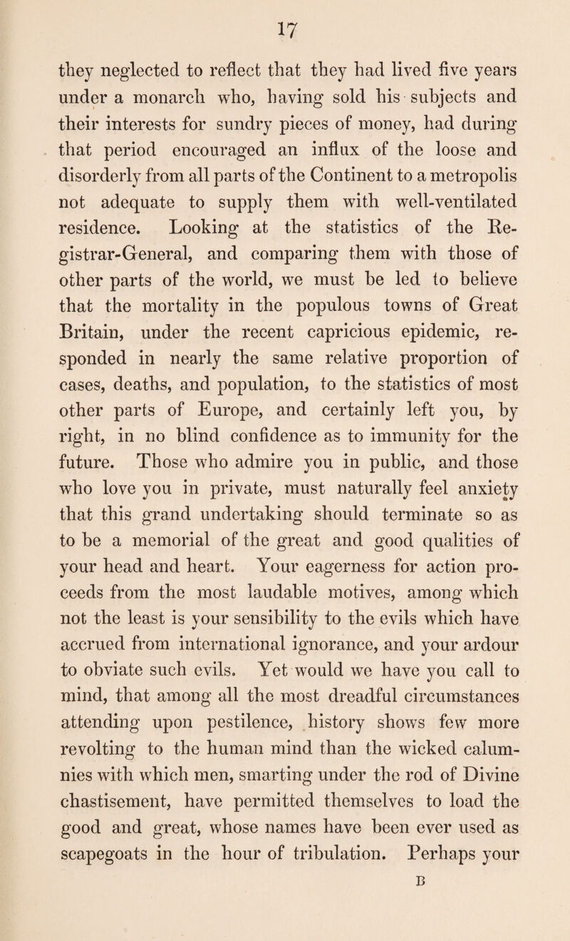 they neglected to reflect that they had lived five years under a monarch who, having sold his subjects and their interests for sundry pieces of money, had during that period encouraged an influx of the loose and disorderly from all parts of the Continent to a metropolis not adequate to supply them with well-ventilated residence. Looking at the statistics of the Re¬ gistrar-General, and comparing them with those of other parts of the world, we must be led to believe that the mortality in the populous towns of Great Britain, under the recent capricious epidemic, re¬ sponded in nearly the same relative proportion of cases, deaths, and population, to the statistics of most other parts of Europe, and certainly left you, by right, in no blind confidence as to immunity for the future. Those who admire you in public, and those who love you in private, must naturally feel anxiety that this grand undertaking should terminate so as to be a memorial of the great and good qualities of your head and heart. Your eagerness for action pro¬ ceeds from the most laudable motives, among which not the least is your sensibility to the evils which have accrued from international ignorance, and your ardour to obviate such evils. Yet would we have you call to mind, that among all the most dreadful circumstances attending upon pestilence, history shows few more revolting to the human mind than the wicked calum¬ nies with which men, smarting under the rod of Divine chastisement, have permitted themselves to load the good and great, whose names have been ever used as scapegoats in the hour of tribulation. Perhaps your B