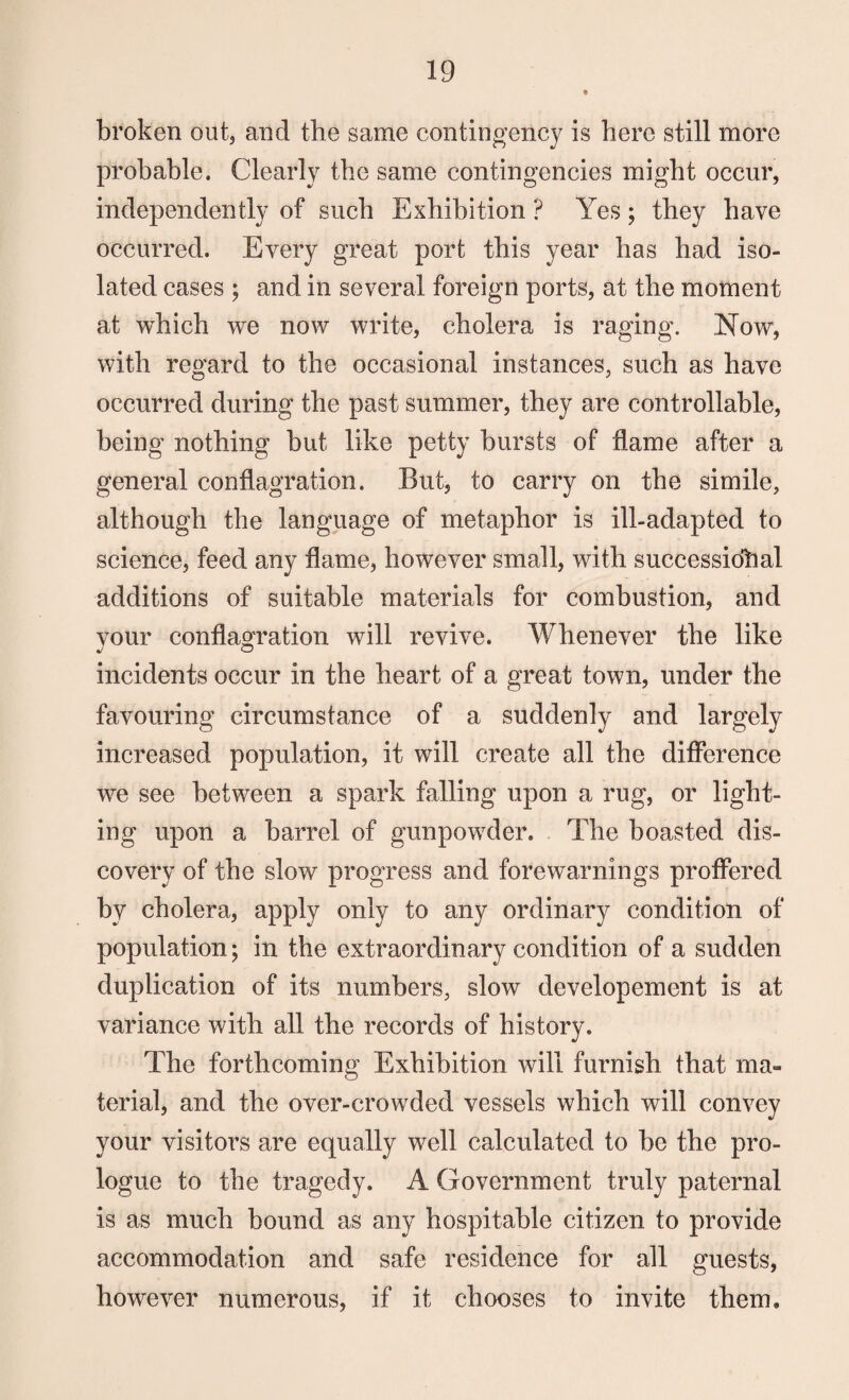 broken out, and the same contingency is here still more probable. Clearly the same contingencies might occur, independently of such Exhibition ? Yes ; they have occurred. Every great port this year has had iso¬ lated cases ; and in several foreign ports, at the moment at which we now write, cholera is raging. Now, with regard to the occasional instances, such as have occurred during the past summer, they are controllable, being nothing but like petty bursts of flame after a general conflagration. But, to carry on the simile, although the language of metaphor is ill-adapted to science, feed any flame, however small, with successiohal additions of suitable materials for combustion, and vour conflagration will revive. Whenever the like J o incidents occur in the heart of a great town, under the favouring circumstance of a suddenly and largely increased population, it will create all the difference we see between a spark falling upon a rug, or light¬ ing upon a barrel of gunpowder. The boasted dis¬ covery of the slow progress and forewarnings proffered by cholera, apply only to any ordinary condition of population; in the extraordinary condition of a sudden duplication of its numbers, slow developement is at variance with all the records of history. The forthcoming Exhibition will furnish that ma¬ terial, and the over-crowded vessels which will convey your visitors are equally well calculated to be the pro¬ logue to the tragedy. A Government truly paternal is as much bound as any hospitable citizen to provide accommodation and safe residence for all guests, however numerous, if it chooses to invite them.