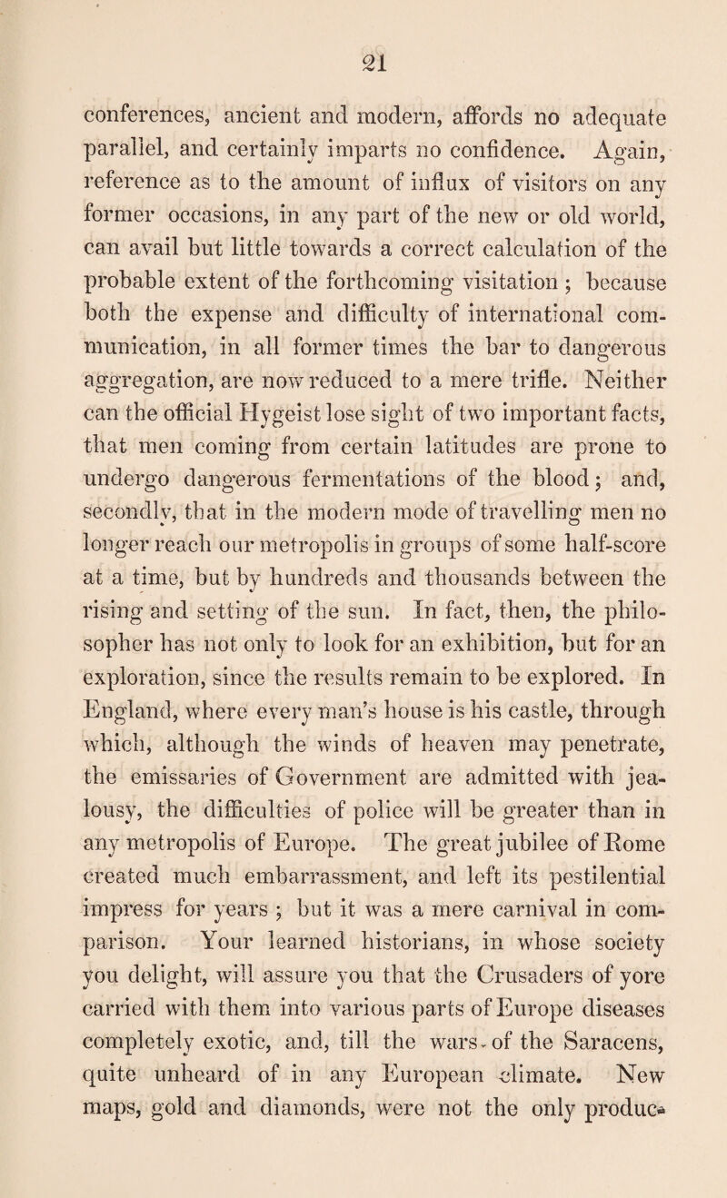 conferences, ancient and modern, affords no adequate parallel, and certainly imparts no confidence. Again, reference as to the amount of influx of visitors on any former occasions, in any part of the new or old world, can avail but little towards a correct calculation of the probable extent of the forthcoming visitation ; because both the expense and difficulty of international com¬ munication, in all former times the bar to dangerous aggregation, are now reduced to a mere trifle. Neither can the official Hygeist lose sight of two important facts, that men coming from certain latitudes are prone to undergo dangerous fermentations of the blood; and, secondly, that in the modern mode of travelling men no longer reach our metropolis in groups of some half-score at a time, but by hundreds and thousands between the rising and setting of the sun. In fact, then, the philo¬ sopher has not only to look for an exhibition, hut for an exploration, since the results remain to be explored. In England, where every man’s house is his castle, through which, although the winds of heaven may penetrate, the emissaries of Government are admitted with jea¬ lousy, the difficulties of police will be greater than in any metropolis of Europe. The great jubilee of Rome created much embarrassment, and left its pestilential impress for years ; but it was a mere carnival in com¬ parison. Your learned historians, in whose society you delight, will assure you that the Crusaders of yore carried with them into various parts of Europe diseases completely exotic, and, till the wars-of the Saracens, quite unheard of in any European climate. New maps, gold and diamonds, were not the only produce