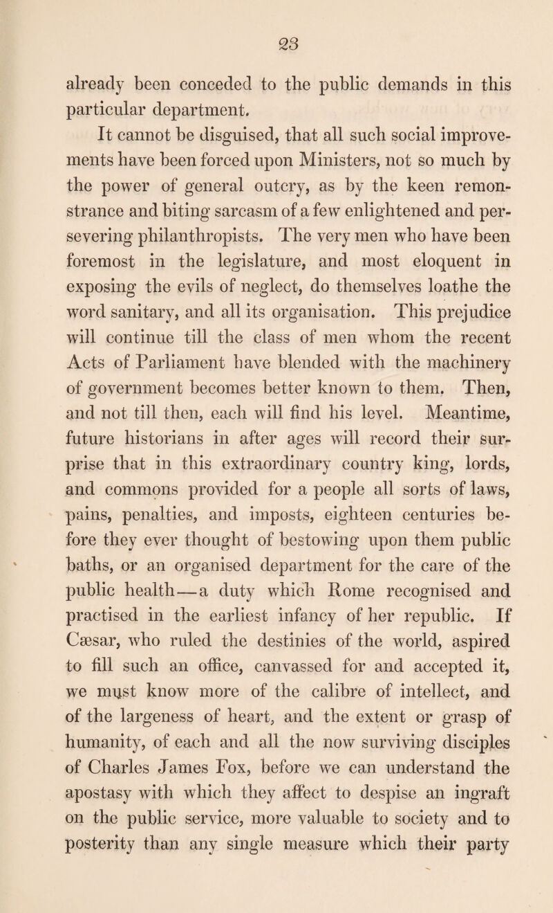 already been conceded to the public demands in this particular department. It cannot be disguised, that all such social improve¬ ments have been forced upon Ministers, not so much by the power of general outcry, as by the keen remon¬ strance and biting sarcasm of a few enlightened and per¬ severing philanthropists. The very men who have been foremost in the legislature, and most eloquent in exposing the evils of neglect, do themselves loathe the word sanitary, and all its organisation. This prejudice will continue till the class of men whom the recent Acts of Parliament have blended with the machinery of government becomes better known to them. Then, and not till then, each will find his level. Meantime, future historians in after ages will record their sur¬ prise that in this extraordinary country king, lords, and commons provided for a people all sorts of laws, pains, penalties, and imposts, eighteen centuries be¬ fore they ever thought of bestowing upon them public baths, or an organised department for the care of the public health-—a duty which Rome recognised and practised in the earliest infancy of her republic. If Csesar, who ruled the destinies of the world, aspired to fill such an office, canvassed for and accepted it, we must know more of the calibre of intellect, and of the largeness of heart, and the extent or grasp of humanity, of each and all the now surviving disciples of Charles James Fox, before we can understand the apostasy with which they affect to despise an ingraft on the public service, more valuable to society and to posterity than any single measure which their party