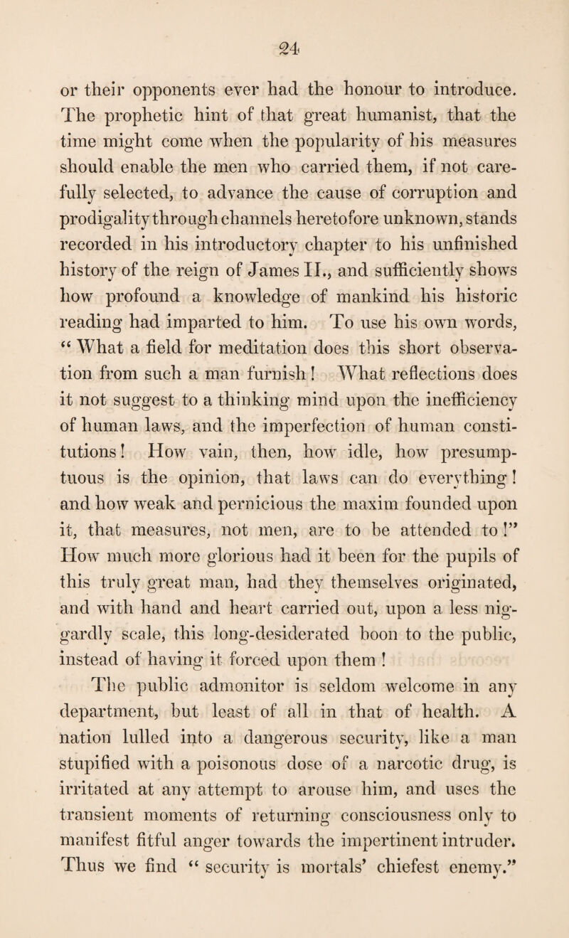 or their opponents ever had the honour to introduce. The prophetic hint of that great humanist, that the time might come when the popularity of his measures should enable the men who carried them, if not care¬ fully selected, to advance the cause of corruption and prodigality through channels heretofore unknown, stands recorded in his introductory chapter to his unfinished history of the reign of James II., and sufficiently shows how profound a knowledge of mankind his historic reading had imparted to him. To use his own words, “ What a field for meditation does this short observa¬ tion from such a man furnish! IVhat reflections does it not suggest to a thinking mind upon the inefficiency of human laws, and the imperfection of human consti¬ tutions ! How vain, then, how idle, how presump¬ tuous is the opinion, that laws can do everything! and how weak and pernicious the maxim founded upon it, that measures, not men, are to be attended to !” How much more glorious had it been for the pupils of this truly great man, had they themselves originated, and with hand and heart carried out, upon a less nig¬ gardly scale, this long-desiderated boon to the public, instead of having it forced upon them ! The public admonitor is seldom welcome in any department, but least of all in that of health. A nation lulled into a dangerous security, like a man stupified with a poisonous dose of a narcotic drug, is irritated at any attempt to arouse him, and uses the transient moments of returning consciousness only to manifest fitful anger towards the impertinent intruder. Thus we find “ security is mortals’ chiefest enemy.”