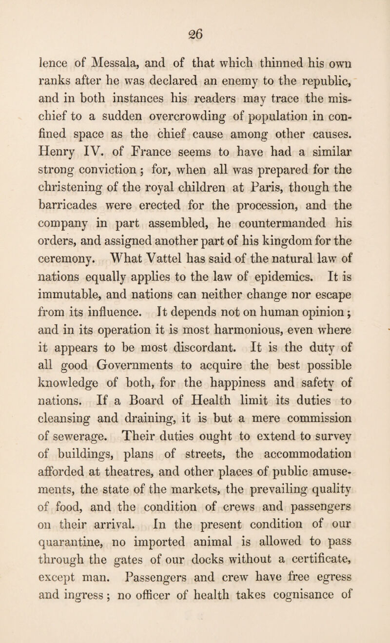 £6 lence of Messala, and of that which thinned his own ranks after he was declared an enemy to the republic, and in both instances his readers may trace the mis¬ chief to a sudden overcrowding of population in con¬ fined space as the chief cause among other causes. Henry IV. of France seems to have had a similar strong conviction ; for, when all was prepared for the christening of the royal children at Paris, though the barricades were erected for the procession, and the company in part assembled, he countermanded his orders, and assigned another part of his kingdom for the ceremony. What Vattel has said of the natural law of nations equally applies to the law of epidemics. It is immutable, and nations can neither change nor escape from its influence. It depends not on human opinion ; and in its operation it is most harmonious, even where it appears to be most discordant. It is the duty of all good Governments to acquire the best possible knowledge of both, for the happiness and safety of nations. If a Board of Health limit its duties to cleansing and draining, it is but a mere commission of sewerage. Their duties ought to extend to survey of buildings, plans of streets, the accommodation afforded at theatres, and other places of public amuse¬ ments, the state of the markets, the prevailing quality of food, and the condition of crews and passengers on their arrival. In the present condition of our quarantine, no imported animal is allowed to pass through the gates of our docks without a certificate, except man. Passengers and crew have free egress and ingress; no officer of health takes cognisance of