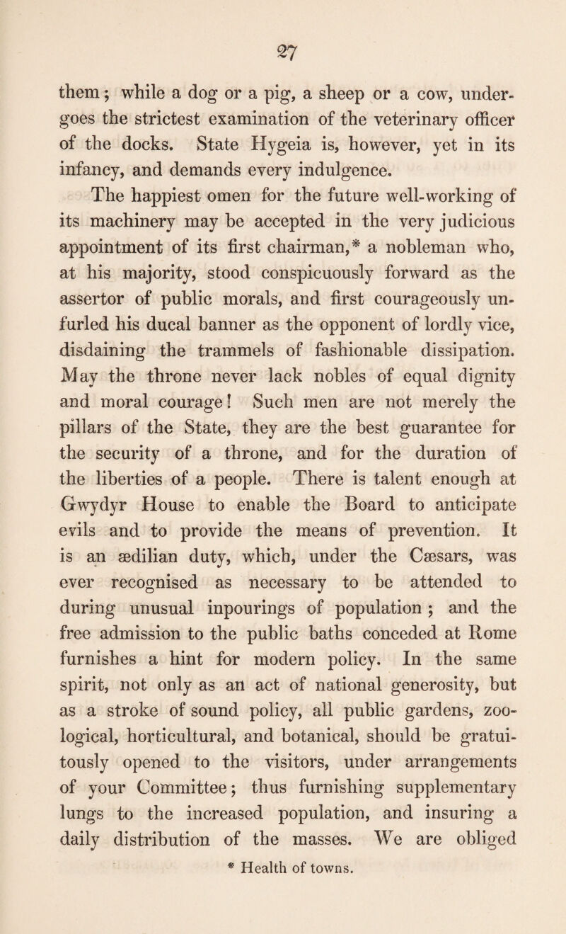 them; while a dog or a pig, a sheep or a cow, under¬ goes the strictest examination of the veterinary officer of the docks. State Hygeia is, however, yet in its infancy, and demands every indulgence. The happiest omen for the future well-working of its machinery may be accepted in the very judicious appointment of its first chairman,* a nobleman who, at his majority, stood conspicuously forward as the assertor of public morals, and first courageously un¬ furled his ducal banner as the opponent of lordly vice, disdaining the trammels of fashionable dissipation. May the throne never lack nobles of equal dignity and moral courage! Such men are not merely the pillars of the State, they are the best guarantee for the security of a throne, and for the duration of the liberties of a people. There is talent enough at Gwydyr House to enable the Board to anticipate evils and to provide the means of prevention. It is an sedilian duty, which, under the Caesars, was ever recognised as necessary to be attended to during unusual inpourings of population ; and the free admission to the public baths conceded at Rome furnishes a hint for modern policy. In the same spirit, not only as an act of national generosity, but as a stroke of sound policy, all public gardens, zoo¬ logical, horticultural, and botanical, should be gratui¬ tously opened to the visitors, under arrangements of your Committee; thus furnishing supplementary lungs to the increased population, and insuring a daily distribution of the masses. We are obliged * Health of towns.