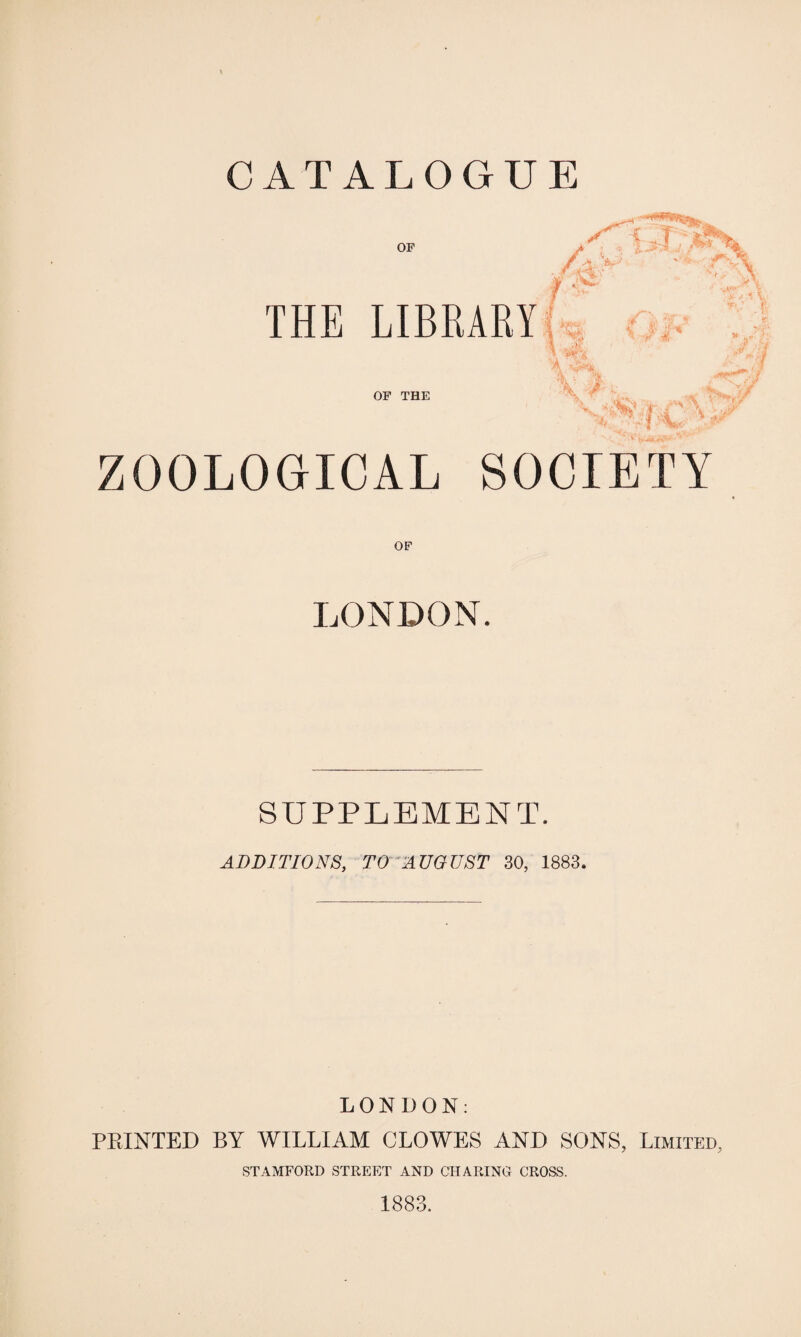 OF THE LIBRARY OF THE ZOOLOGICAL SOCIETY LONDON. SUPPLEMENT. ADDITIONS, TO AUGUST 30, 1883. LONDON: PRINTED BY WILLIAM CLOWES AND SONS, Limited, STAMFORD STREET AND CHARING CROSS. 1883.