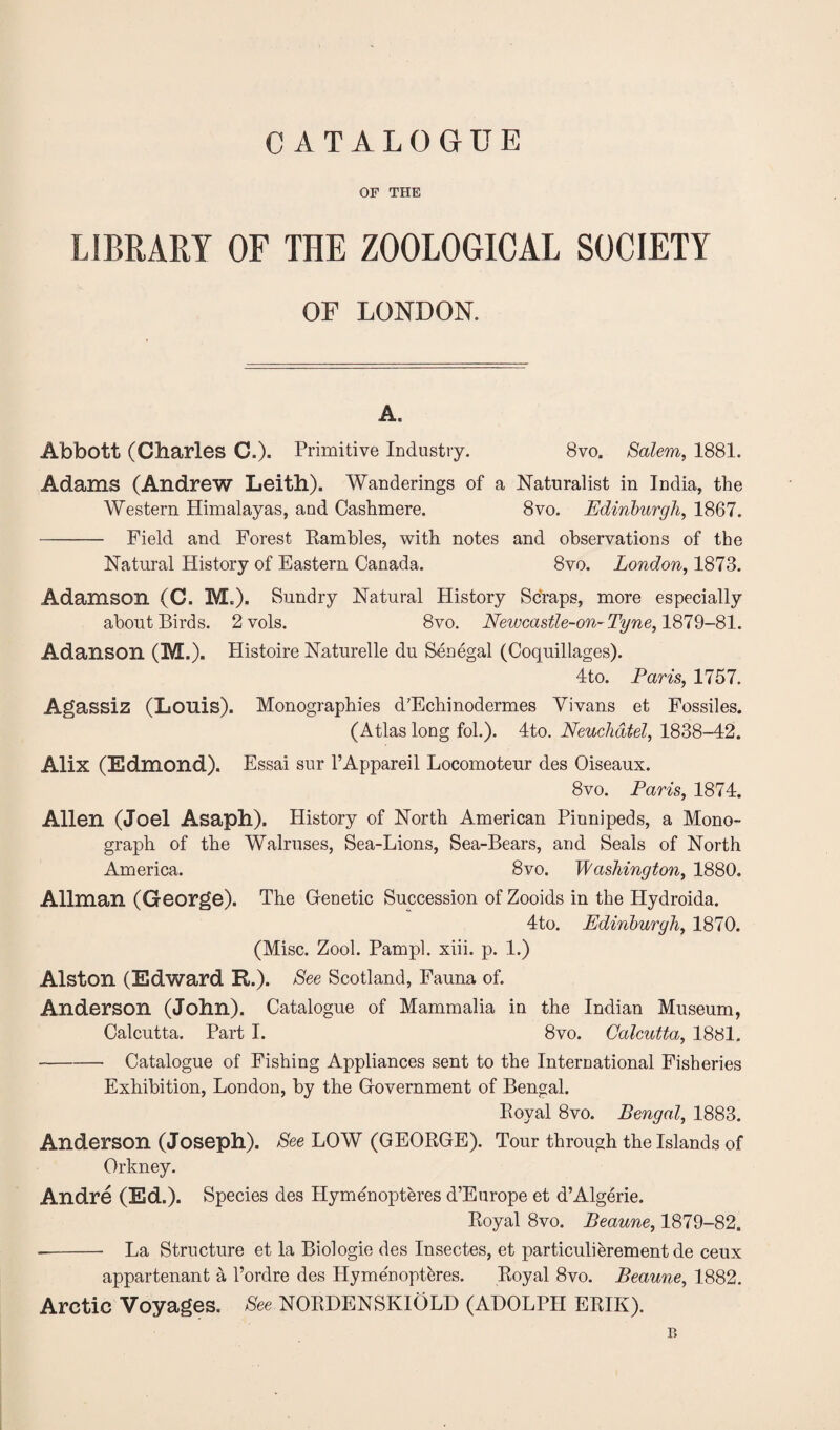 OF THE LIBRARY OF THE ZOOLOGICAL SOCIETY OF LONDON. A. Abbott (Charles C.). Primitive Industry. 8vo. Salem, 1881. Adams (Andrew Leith). Wanderings of a Naturalist in India, the Western Himalayas, and Cashmere. 8vo. Edinburgh, 1867. - Field and Forest Rambles, with notes and observations of the Natural History of Eastern Canada. 8vo. London, 1873. Adamson (C. M.). Sundry Natural History Scraps, more especially about Birds. 2vols. 8vo. Newcastle-on-Tyne, 1879-81. Adanson (M.). Histoire Naturelle du Senegal (Coquillages). 4to. Paris, 1757. Agassiz (Louis). Monographies d’Echinodermes Yivans et Fossiles. (Atlas long fol.). 4to. Neuchatel, 1838-42. Alix (Edmond). Essai sur l’Appareil Locomoteur des Oiseaux. 8vo. Paris, 1874. Allen (Joel Asaph). History of North American Pinnipeds, a Mono¬ graph of the Walruses, Sea-Lions, Sea-Bears, and Seals of North America. 8vo. Washington, 1880. Allman (George). The Genetic Succession of Zooids in the Hydroida. 4to. Edinburgh, 1870. (Misc. Zool. Pampl. xiii. p. 1.) Alston (Edward R.). See Scotland, Fauna of. Anderson (John). Catalogue of Mammalia in the Indian Museum, Calcutta. Part I. 8vo. Calcutta, 1881. -Catalogue of Fishing Appliances sent to the International Fisheries Exhibition, London, by the Government of Bengal. Royal 8vo. Bengal, 1883. Anderson (Joseph). See LOW (GEORGE). Tour through the Islands of Orkney. Andre (Ed.). Species des Hymenopteres d’Europe et d’Algerie. Royal 8vo. Beaune, 1879-82. --- La Structure et la Biologie des Insectes, et particulierementde ceux appartenant a l’ordre des Plymenopteres. Royal 8vo. Beaune, 1882. Arctic Voyages. See NORDENSKIOLD (ADOLPH ERIK). B