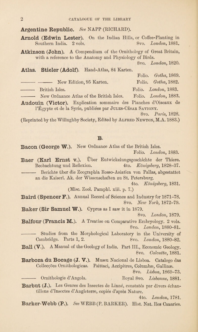 Argentine Republic. See NAPP (RICHARD). Arnold (Edwin Lester). On the Indian Hills, or Coffee-Planting in Southern India. 2 vols. 8vo. London, 1881. Atkinson (John). A Compendium of the Ornithology of Great Britain, with a reference to the Anatomy and Physiology of Birds. 8vo. London, 1820. Atlas. Stieler (Adolf). Hand-Atlas, 84 Karten. Folio. Gotha, 1869. --New Edition, 95 Karten. Folio. Gotha, 1882. - British Isles. Folio. London, 1883. - New Ordnance Atlas of the British Isles. Folio. London, 1883. Audouin (Victor). Explication sommaire des Planches d’Oiseaux de l’Egypte et de la Syrie, publiees par Jules-Cesar Sayigny. 8vo. Paris, 1828. (Reprinted by the Willughby Society, Edited by Alfred Newton, M.A. 1883.) B. Bacon (George W.). New Ordnance Atlas of the British Isles. Folio. London, 1883. • • Baer (Karl Ernst V.). Uber Entwickelungsgeschichte der Thiere. Beobachtung und Reflexion. 4to. Konigsberg, 1828-37. - Berichte liber die Zoographia Rosso-Asiatica von Pallas, abgestattet an die Kaiserl. Ak. der Wissenschaften zu St. Petersburg. 4to. Konigsberg, 1831. (Misc. Zool. Pamphl. xiii. p. 7.) Baird (Spencer F.). Annual Record of Science and Industry for 1871-78. 8vo. New York, 1872-79. Baker (Sir Samuel W.). Cyprus as I saw it in 1879. 8 vo. London, 1879. Balfour (Francis M.). A Treatise on Comparative Embryology. 2 vols. 8vo. London, 1880-81. ■-Studies from the Morphological Laboratory in the University of Cambridge. Parts 1, 2. 8vo. London, 1880-82. Ball (V.). A Manual of the Geology of India. Part III., Economic Geology. 8vo. Calcutta, 1881. Barboza du Bocage (J. V.). Museu Nacional de Lisboa. Catalogo das Colleccoes Ornithologicas. Psittaci, Accipitres, Columbge, Gallina?. 8vo. Lisboa, 1869-73. - Ornithologie d’Angola. Royal 8vo. Lisbonne, 1881. Barbut (J.). Les Genres des Insectes de Linne, constates par divers echan- tillons d’lnsectes d’Angleterre, copies d’apres Nature. 4to. London, 1781. Barker-Webb (P.). See WEBB(P. BARKER). Hist. Nat. lies Canaries.