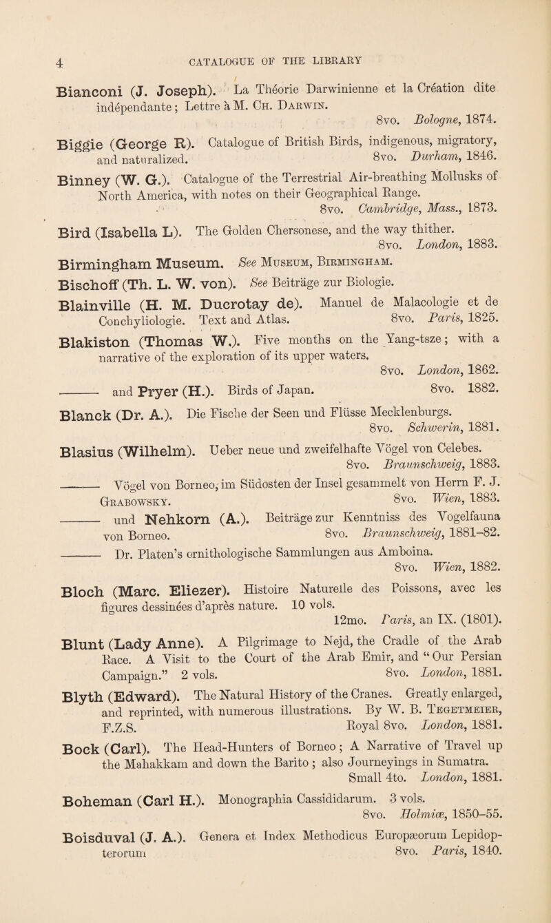 Bianconi (J. Joseph). La Theorie Darwinienne et la Creation dite independante ; Lettre k M. Ch. Darwin. 8vo. Bologne, 1874. Biggie (George R). Catalogue of British Birds, indigenous, migratory, and naturalized. 8vo. Durham, 1846. Binney (W. G.). Catalogue of the Terrestrial Air-breathing Mollusks of North America, with notes on their Geographical Range. 8vo. Cambridge, Mass., 1873. Bird (Isabella L). The Golden Chersonese, and the way thither. 8vo. London, 1883. Birmingham Museum. See Museum, Birmingham. Bischoff (Th. L. W. von). See Beitrage zur Biologie. Blainville (H. M. Ducrotay de). Manuel de Malacologie et de Conchyliologie. Text and Atlas. 8vo. Paris, 1825. Blakiston (Thomas W,). Five months on the Yang-tsze; with a narrative of the exploration of its upper waters. 8vo. London, 1862. - and Pryer (H.). Birds of Japan. 8vo. 1882. Blanck (Dr. A.). Die Fische der Seen und Fliisse Mecklenhurgs. 8vo. Schwerin, 1881. Blasius (Wilhelm). Ueher neue und zweifelhafte Vogel von Celebes. 8vo. Braunschweig, 1883. ___Vogel von Borneo, im Siidosten der Insel gesammelt von Herrn F. J. Grabowsky. 8vo. Wien, 1883. _ und Nehkorn (A.). Beitragezur Kenntniss des Vogelfauna von Borneo. 8vo. Braunschweig, 1881-82. - Dr. Platen’s ornithologische Sammlungen aus Amboina. 8vo. Wien, 1882. Bloch (Marc. Eliezer). Histoire Natureile des Poissons, avec les figures dessinees d’apres nature. 10 vols. 12mo. Paris, an IX. (1801). Blunt (Lady Anne). A Pilgrimage to Nejd, the Cradle of the Arab Race. A Visit to the Court of the Arab Emir, and “ Our Persian Campaign.” 2 vols. 8vo. London, 1881. Blyth (Edward). The Natural History of the Cranes. Greatly enlarged, and reprinted, with numerous illustrations. By W. B. Tegetmeier, ji\Z.S. Royal 8vo. London, 1881. Bock (Carl). The Head-Hunters of Borneo ; A Narrative of Travel up the Mahakkam and down the Barito ; also Journeyings in Sumatra. Small 4to. London, 1881. Boheman (Carl H.). Monographia Cassididarum. 3 vols. 8vo. Holmice, 1850-55. Boisduval (J. A.). Genera et Index Methodicus Europseorum Lepidop- terorum 8vo. Paris, 1840.