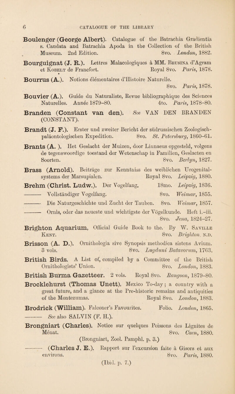 Boulenger (George Albert). Catalogue of the Batrachia Gradientia s. Caudata and Batrachia Apoda in the Collection of the British Museum. 2nd Edition. 8vo. London, 1882. Bourguignat (J. R.). Lettres Malacologiques a MM. Brusina d’Agram et Kobelt de Erancfort. Royal 8vo. Paris, 1878. » Bourrus (A.). Notions elementaires d’Histoire Naturelle. 8vo. Paris, 1878. Bouvier (A.). Guide du Naturaliste, Revue bibliographique des Sciences Naturelles. Annee 1879-80. 4to. Paris, 1878-80. Branden (Constant van den). See VAN DEN BRANDEN (CONSTANT). Brandt (J. F.). Erster und zweiter Bericht der siidrussischen Zoologisch- palaontologischen Expedition. 8vo. St. Petersburg, 1860-61. Brants (A. ). Het Geslacht der Muizen, door Linnaeus opgesteld, volgens de tegenswoordige toestand der Wetenschap in Familien, Geslacten en Soorten. 8vo. Berlyn, 1827. Brass (Arnold). Beitrage zur Kenntniss des weiblichen Urogenital- systems der Marsupialen. Royal 8vo. Leipzig, 1880. Brehm (Christ. Ludw.). Der Yogelfang. 18mo. Leipzig, 1836. - Vollstandiger Yogelfang. 8vo. Weimar, 1855. -Die Naturgeschichte und Zucht der Tauben. 8vo. Weimar, 1857. - Ornis, oder das neueste und wichtigste der Yogelkunde. Heft i.-iii. 8vo. Jena, 1824-27. Brighton Aquarium, Official Guide Book to the. By W. Saville Kent. 8vo. Brighton, n.d. Brisson (A. DA Ornithologia sive Synopsis methodica sistens Avium. 3 vols. 8vo. Lugduni Batavorum, 1763. British Birds. A List of, compiled by a Committee of the British Ornithologists’ Union. 8vo. London, 1883. British Burma Gazetteer. 2 vols. Royal 8vo. Rangoon, 1879-80. Brocklehurst (Thomas Unett). Mexico To-day ; a country with a great future, and a glance at the Pre-historic remains and antiquities of the Montezumas. Royal 8vo. London, 1883. Brodrick (William). Falconer’s Favourites. Folio. London, 1865. -See also SALYIN (F. H.). Brongniart (Charles). Notice sur quelques Poissons des Lignites de Menat. 8vo. Caen, 1880. (Brongniart, Zool. Pamphl. p. 3.) —- (Charles J. E.). Rapport sur l’excursion faite a Gisors et aux environs. 8vo. Paris, 1880. (Ibid. p. 7.)