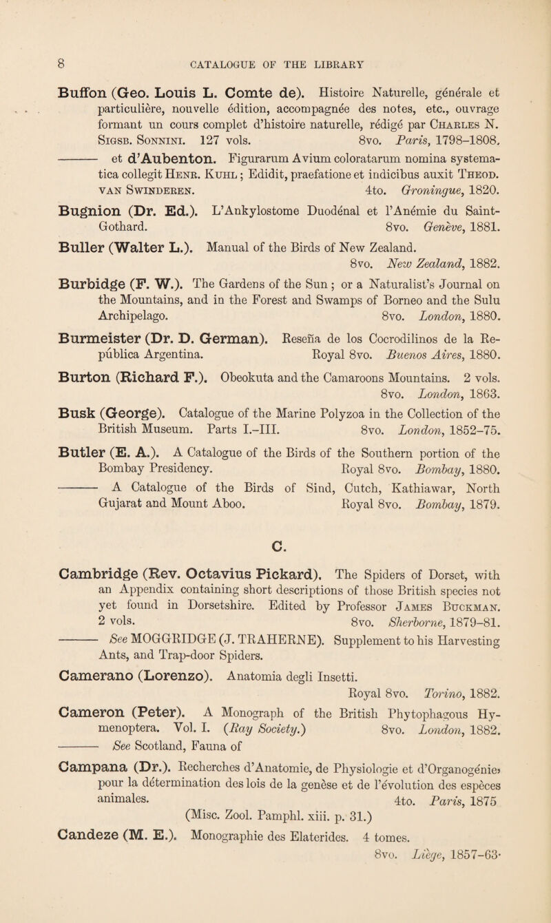 Buffon (Geo. Louis L. Comte de). Histoire Naturelle, generate et particuliere, nouvelle edition, accompagnee des notes, etc., ouvrage formant nn conrs complet d’histoire naturelle, redige par Charles N. Sigsb. Sonnini. 127 vols. 8vo. Paris, 1798-1808. - et d’Aubenton. Figurarnm Avium coloratarum nomina systema¬ tica collegit Henr. Kuhl ; Edidit, praefatione et indicibus auxit Theod. van S winderen. 4to. Groningue, 1820. Bugnion (Dr. Ed.). L’Ankylostome Duodenal et l’Anemie du Saint- Gotbard. 8vo. Geneve, 1881. Buller (Walter L.). Manual of the Birds of New Zealand. 8 vo. New Zealand, 1882. Burbidge (F. W.). The Gardens of the Sun ; or a Naturalist’s Journal on the Mountains, and in the Forest and Swamps of Borneo and the Sulu Archipelago. 8vo. London, 1880. Burmeister (Dr. D. German). Resena de los Cocrodilinos de la Re¬ publics, Argentina. Royal 8vo. Buenos Aires, 1880. Burton (Richard F.). Obeokuta and the Camaroons Mountains. 2 vols. 8vo. London, 1863. Busk (George). Catalogue of the Marine Polyzoa in the Collection of the British Museum. Parts I.—III. 8vo. London, 1852-75. Butler (E. A.). A Catalogue of the Birds of the Southern portion of the Bombay Presidency. Royal 8vo. Bombay, 1880. —- A Catalogue of the Birds of Sind, Cutch, Kathiawar, North Gujarat and Mount Aboo. Royal 8vo. Bombay, 1879. C. Cambridge (Rev. Octavius Pickard). The Spiders of Dorset, with an Appendix containing short descriptions of those British species not yet found in Dorsetshire. Edited by Professor James Buckman. 2 vols. 8vo. Sherborne, 1879-81. - See MOGGRIDGE (J. TRAHERNE). Supplement to his Harvesting Ants, and Trap-door Spiders. Camerano (Lorenzo). Anatomia degli Insetti. Royal 8vo. Torino, 1882. Cameron (Peter). A Monograph of the British Phytophagous Hy- menoptera. Yol. I. {Ray Society.) 8vo. London, 1882. •- See Scotland, Fauna of Campana (Dr.). Recherches d’Anatomie, de Physiologie et d’Organogenie> pour la determination des lois de la genese et de revolution des especes animates. 4to. Paris, 1875 (Misc. Zool. Pamphl. xiii. p. 31.) Candeze (M. E.). Monographic des Elatcrides. 4 tomes. 8vo. Liege, 1857-63-