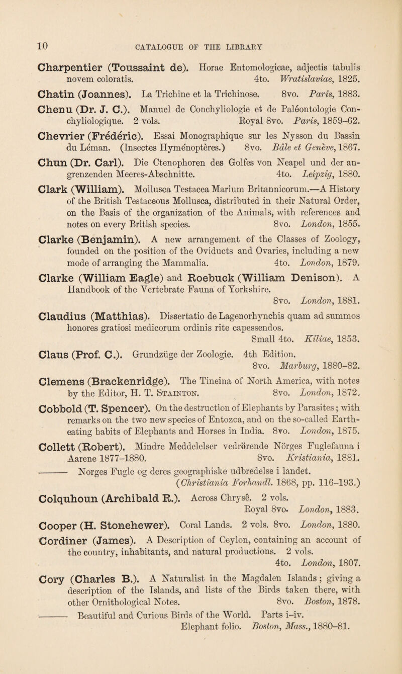 Charpentier (Toussaint de). Horae Entomologicae, adjectis tabulis novem coloratis. 4to. Wratislaviae, 1825. Chatin (Joannes). La Trichine et la Trichinose. 8vo. Paris, 1883. Chenu (Dr. J. C.). Manuel de Concbyliologie et de Paleontologie Con- chyliologique. 2 vols. Royal 8vo. Paris, 1859-62. Chevrier (Frederic). Essai Monograpbique sur les Nysson dn Bassin du Leman. (Insectes Hymenopteres.) 8vo. Bale et Geneve, 1867. Chun (Dr. Carl). Die Ctenophoren des Golfes von Neapel und der an- grenzenden Meeres-Abschnitte. 4to. Leipzig, 1880. Clark (William). Mollusca Testacea Marium Britannicorum.—A History of the British Testaceous Mollusca, distributed in their Natural Order, on the Basis of the organization of the Animals, with references and notes on every British species. 8vo. London, 1855. Clarke (Benjamin). A new arrangement of the Classes of Zoology, founded on the position of the Oviducts and Ovaries, including a new mode of arranging the Mammalia. 4to. London, 1879. Clarke (William Eagle) and Roebuck (William Denison). A Handbook of the Vertebrate Fauna of Yorkshire. 8 vo. London, 1881. Claudius (Matthias). Dissertatio de Lagenorhynchis quam ad summos honores gratiosi medicorum ordinis rite capessendos. Small 4to. Kiliae, 1853. Claus (Prof. C.). Grundziige der Zoologie. 4th Edition. 8 vo. Marburg, 1880-82. Clemens (Brackenridge). The Tineina of North America, with notes by the Editor, H. T. Stainton. 8vo. London, 1872. Cobbold (T. Spencer). On the destruction of Elephants by Parasites; with remarks on the two new species of Entozca, and on the so-called Earth¬ eating habits of Elephants and Horses in India. 8vo. London, 1875. Collett (Robert). Mindre Meddelelser vedrorende Norges Fuglefauna i Aarene 1877-1880. 8vo. Kristiania, 1881. - Norges Fugle og deres geographiske udbredelse i landet. (Christiania Forhandl. 1868, pp. 116-193.) Colquhoun (Archibald R.). Across Chryse. 2 vols. Royal 8vo. London, 1883. Cooper (H. Stonehewer). Coral Lands. 2 vols. 8vo. London, 1880. Cordiner (James). A Description of Ceylon, containing an account of the country, inhabitants, and natural productions. 2 vols. 4to. London, 1807. Cory (Charles B.). A Naturalist in the Magdalen Islands ; giving a description of the Islands, and lists of the Birds taken there, with other Ornithological Notes. 8vo. Boston, 1878. -Beautiful and Curious Birds of the World. Parts i-iv. Elephant folio. Boston, Mass., 1880-81.