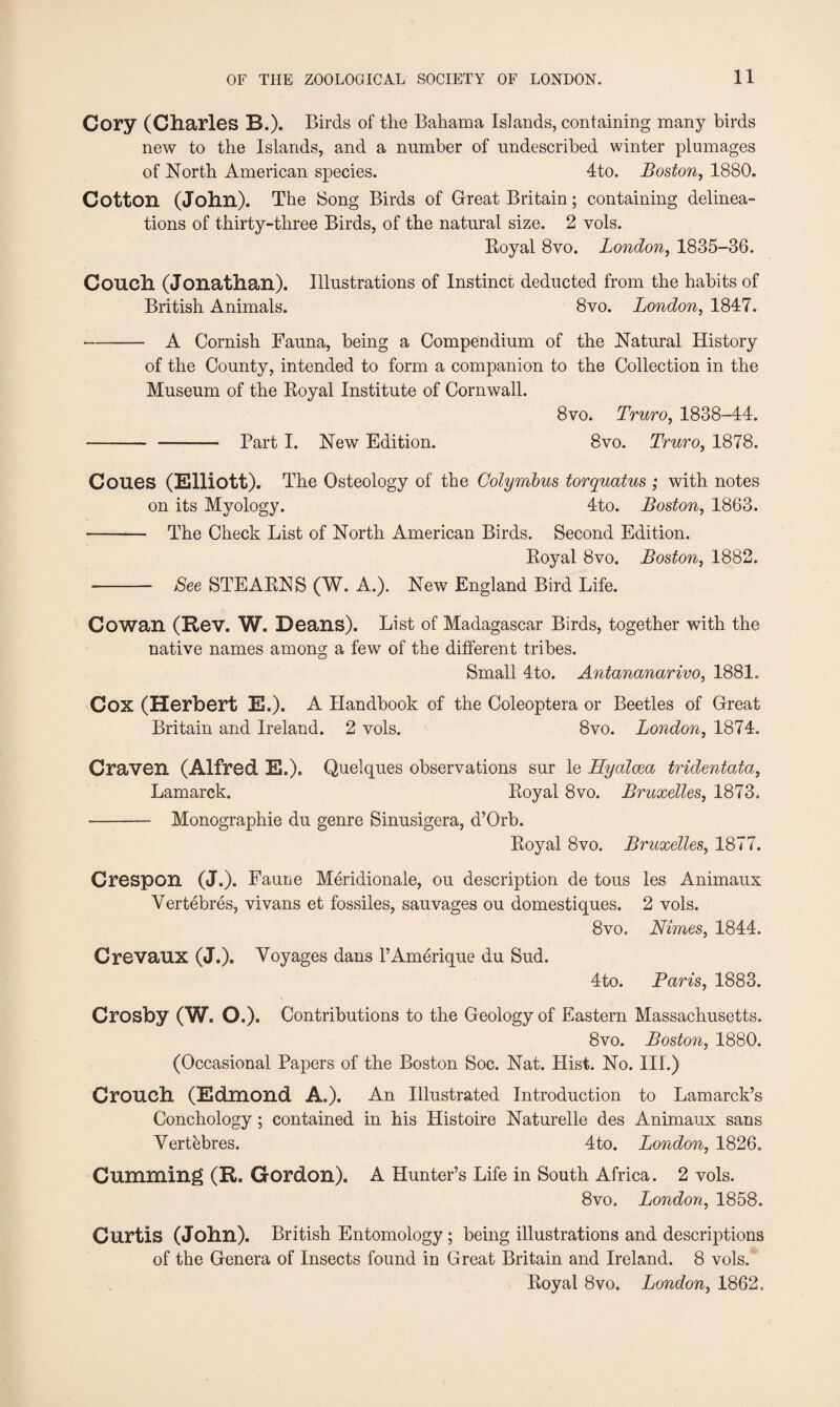 Cory (Charles B.). Birds of the Bahama Islands, containing many birds new to the Islands, and a number of undescribed winter plumages of North American species. 4to. Boston, 1880. Cotton (John). The Song Birds of Great Britain; containing delinea¬ tions of thirty-three Birds, of the natural size. 2 vols. Royal 8vo. London, 1835-36. Couch (Jonathan). Illustrations of Instinct deducted from the habits of British Animals. 8vo. London, 1847. -A Cornish Fauna, being a Compendium of the Natural History of the County, intended to form a companion to the Collection in the Museum of the Royal Institute of Cornwall. 8vo. Truro, 1838-44. - - Part I. New Edition. 8vo. Truro, 1878. Coues (Elliott). The Osteology of the Colymbus torquatus ; with notes on its Myology. 4to. Boston, 1863. - The Check List of North American Birds. Second Edition. Royal 8vo. Boston, 1882. - See STEARNS (W. A.). New England Bird Life. Cowan (Rev. W. Deans). List of Madagascar Birds, together with the native names among a few of the different tribes. Small 4to. Antananarivo, 1881. Cox (Herbert E.). A Handbook of the Coleoptera or Beetles of Great Britain and Ireland. 2 vols. 8vo. London, 1874. Craven (Alfred E.). Quelques observations sur le Hyalcea tridentata, Lamarck. Royal 8vo. Bruxelles, 1873. - Monographie du genre Sinusigera, d’Orb. Royal 8vo. Bruxelles, 1877. Crespon (J.). Faune Meridionale, ou description de tous les Animaux Vertebres, vivans et fossiles, sauvages ou domestiques. 2 vols. 8vo. Nimes, 1844. Crevaux (J.). Voyages dans l’Amerique du Sud. 4to. Paris, 1883. Crosby (W. O.). Contributions to the Geology of Eastern Massachusetts. 8vo. Boston, 1880. (Occasional Papers of the Boston Soc. Nat. Hist. No. III.) Crouch (Edmond A.). An Illustrated Introduction to Lamarck’s Conchology; contained in his Iiistoire Naturelle des Animaux sans Vertebres. 4 to. London, 1826. Cumming (R. Gordon). A Hunter’s Life in South Africa. 2 vols. 8vo, London, 1858. Curtis (John). British Entomology ; being illustrations and descriptions of the Genera of Insects found in Great Britain and Ireland. 8 vols. Royal 8vo. London, 1862.