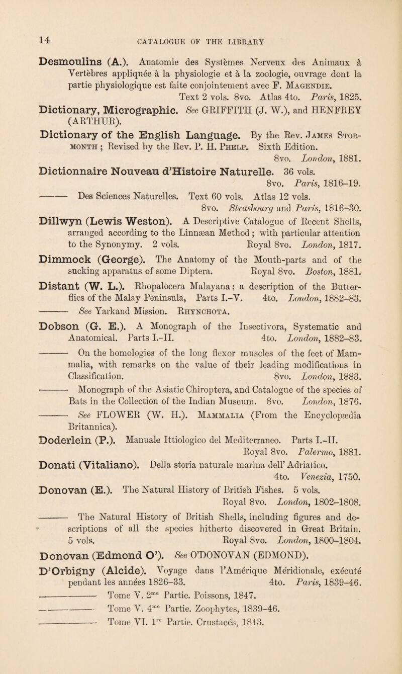 Desmoulins (A.). Anatomie des Syst&mes Nerveux des Animaux a Vertebres appliquee a la physiologie et a la zoologie, ouvrage dont la partie physiologique est faite conjointement avec F. Magendie. Text 2 vols. 8vo. Atlas 4to. Paris, 1825. Dictionary, Mierographic. See GRIFFITH (J. W.), and HENFREY (ARTHUR). Dictionary of the English Language. By the Rev. James Stor- month ; Revised by the Rev. P. H. Phelp. Sixth Edition. 8 vo. London, 1881. Dictionnaire Nouveau d’Histoire Naturelle. 36 vols. 8vo. Paris, 1816-19. --Des Sciences Naturelles. Text 60 vols. Atlas 12 vols, 8vo. Strasbourg and Paris, 1816-30. Dillwyn (Lewis Weston). A Descriptive Catalogue of Recent Shells, arranged according to the Linntean Method ; with particular attention to the Synonymy. 2 vols. Royal 8vo. London, 1817. Dimmock (George). The Anatomy of the Mouth-parts and of the sucking apparatus of some Diptera. Royal 8vo. Boston, 1881. Distant (W. L.). Rhopalocera Malayana; a description of the Butter¬ flies of the Malay Peninsula, Parts I.-Y. 4to. London, 1882-83. -See Yarkand Mission. Rhynchota. Dobson (G. E.). A Monograph of the Insectivora, Systematic and Anatomical. Parts I.—II. 4to. London, 1882-83. - On the homologies of the long flexor muscles of the feet of Mam¬ malia, with remarks on the value of their leading modifications in Classification. 8vo. London, 1883. - Monograph of the Asiatic Chiroptera, and Catalogue of the species of Bats in the Collection of the Indian Museum. 8vo. London, 1876. - See FLOWER (W. H.). Mammalia (From the Encyclopaidia Britannica). Doderlein (P.). Manuale Ittiologico del Mediterraneo. Parts I.—II. Royal 8vo. Palermo, 1881. Donati (Vitaliano). Della storia naturale marina dell’Adriatico. 4 to. Venezia, 1750. Donovan (E.). The Natural History of British Fishes. 5 vols. Royal 8vo. London, 1802-1808. - The Natural History of British Shells, including figures and de¬ scriptions of all the species hitherto discovered in Great Britain. 5 vols. Royal 8vo. London, 1800-1804. Donovan (Edmond CP). See O’DONOVAN (EDMOND). D’Orbigny (Alcide). Voyage dans PAmerique Meridionale, execute pendant les annees 1826-33. 4to. Paris, 1839-46. --Tome V. 2me Partie. Poissons, 1847. —-Tome V. 4me Partie. Zoophytes, 1839-46. ---Tome VI. lre Partie. Crustaces, 1813.
