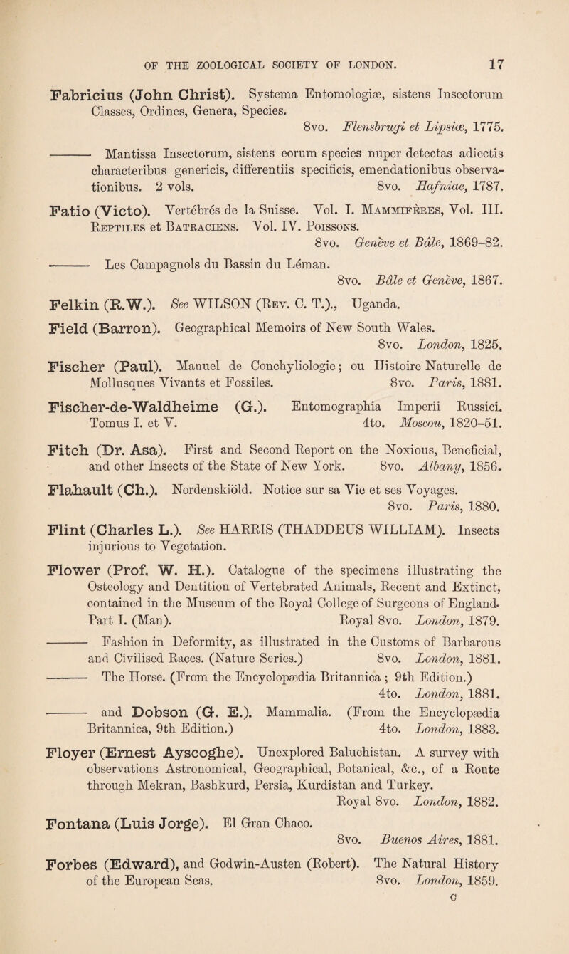 Fabricius (John Christ). Sy sterna Entomologise, sistens Insectorum Classes, Ordines, Genera, Species. 8yo. Flensbrugi et Lipsice, 1775. - Mantissa Insectorum, sistens eornm species nuper detectas adiectis characteribus genericis, differentiis specificis, emendationibus observa- tionibus. 2 vols. 8vo. Hafniae, 1787. Fatio (Victo). Yertebres de la Suisse. Yol. I. Mammiferes, Yol. III. Reptiles et Batraciens. Yol. IY. Poissons. 8vo. Geneve et Bale, 1869-82. - Les Campagnols du Bassin du Leman. 8vo. Bale et Geneve, 1867. Felkin (R.W.). Bee WILSON (Rev. C. T.)., Uganda. Field (Barron). Geographical Memoirs of New South Wales. 8vo. London, 1825. Fischer (Paul). Manuel de Conchyliologie; ou Histoire Naturelle de Mollusaues Yivants et Fossiles. 8vo. Paris, 1881. Fischer-de-Waldheime (G.). Entomographia Imperii Russici. Tomus I. et Y. 4to. Moscou, 1820-51. Fitch (Br. Asa). First and Second Report on the Noxious, Beneficial, and other Insects of the State of New York. 8vo. Albany, 1856. Flahault (Ch.). Nordenskiold. Notice sur sa Yie et ses Yoyages. 8vo. Paris, 1880. Flint (Charles L.). Bee HARRIS (THADDEUS WILLIAM). Insects injurious to Yegetation. Flower (Prof. W. H.). Catalogue of the specimens illustrating the Osteology and Dentition of Yertebrated Animals, Recent and Extinct, contained in the Museum of the Royal College of Surgeons of England. Part I. (Man). Royal 8vo. London, 1879. •- Fashion in Deformity, as illustrated in the Customs of Barbarous and Civilised Races. (Nature Series.) 8vo. London, 1881. - The Horse. (From the Encyclopsedia Britannica ; 9th Edition.) 4to. London, 1881. - and Dobson (G. E.). Mammalia. (From the Encyclopsedia Britannica, 9th Edition.) 4to. London, 1883. Floyer (Ernest Ayscoghe). Unexplored Baluchistan. A survey with observations Astronomical, Geographical, Botanical, &c., of a Route through Mekran, Bashkurd, Persia, Kurdistan and Turkey. Royal 8vo. London, 1882. Fontana (Luis Jorge). El Gran Chaco. 8 vo. Buenos Aires, 1881. Forbes (Edward), and Godwin-Austen (Robert). The Natural History of the European Seas. 8vo. London, 1859. c