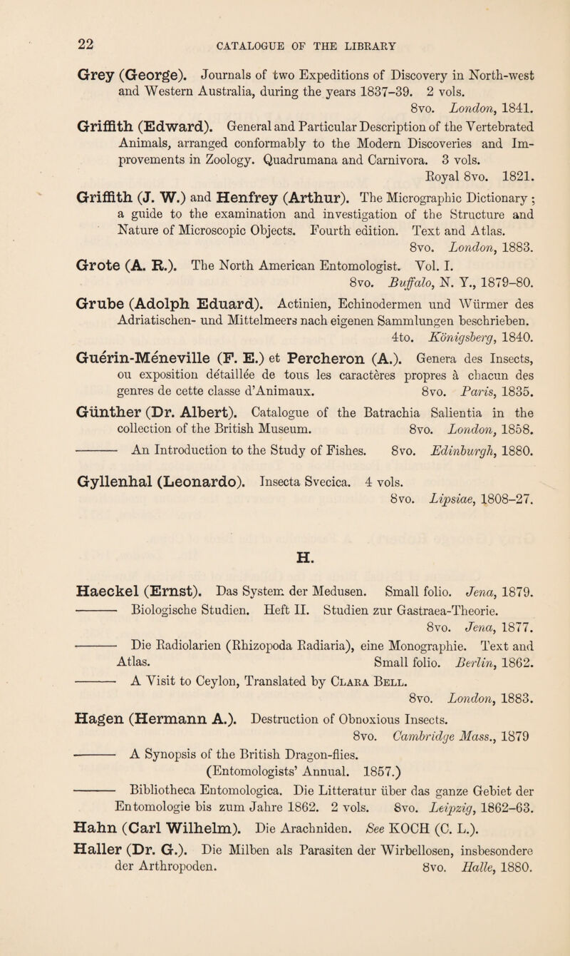 Grey (George). Journals of two Expeditions of Discovery in North-west and Western Australia, during the years 1837-39. 2 vols. 8vo. London, 1841. Griffith (Edward). General and Particular Description of the Vertebrated Animals, arranged conformably to the Modern Discoveries and Im¬ provements in Zoology. Quadrumana and Carnivora. 3 vols. Royal 8vo. 1821. Griffith (J. W.) and Henfrey (Arthur). The Micrographic Dictionary ; a guide to the examination and investigation of the Structure and Nature of Microscopic Objects. Fourth edition. Text and Atlas. 8vo. London, 1883. Grote (A. R.). The North American Entomologist. Vol. I. 8vo. Buffalo, N. Y., 1879-80. Grube (Adolph Eduard). Actinien, Echinodermen und Wurmer des Adriatischen- und Mittelmeers nach eigenen Sammlungen beschrieben. 4to. Konigsberg, 1840. Guerin-Meneville (F. E.) et Pereheron (A.). Genera des Insects, ou exposition detaillee de tous les caracteres propres a chacun des genres de cette classe d’Animaux. 8vo. Paris, 1835. Gunther (Dr. Albert). Catalogue of the Batrachia Salientia in the collection of the British Museum. 8vo. London, 1858. - An Introduction to the Study of Fishes. 8vo. Edinburgh, 1880. Gyllenhal (Leonardo). Insecta Svecica. 4 vols. 8vo. Lipsiae, 1808-27. H. Haeckel (Ernst). Das System der Medusen. Small folio. Jena, 1879. - Biologische Studien. Heft II. Studien zur Gastraea-Theorie. 8vo. Jena, 1877. - Die Radiolarien (Rhizopoda Radiaria), eine Monographic. Text and Atlas. Small folio. Berlin, 1862. - A Yisit to Ceylon, Translated by Clara Bell. 8 vo. London, 1883. Hagen (Hermann A.). Destruction of Obnoxious Insects. 8vo. Cambridge Mass., 1879 -- A Synopsis of the British Dragon-flies. (Entomologists’ Annual. 1857.) - Bibliotheca Entomologica. Die Litteratur liber das gauze Gebiet der Entomologie bis zum Jahre 1862. 2 vols. 8vo. Leipzig, 1862-63. Hahn (Carl Wilhelm). Die Arachniden. See KOCH (C. L.). Haller (Dr. G.). Die Milben als Parasiten der Wirbellosen, insbesondere der Arthropoden. 8vo. Halle, 1880.