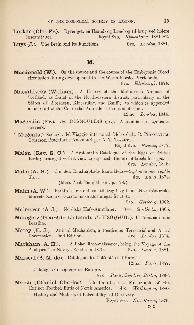 Liitken (Chr. Fr.). Dyreriget, en Haand- og Laarebog til brug ved hojere lasreanstalter. Royal 8vo. Kjobenhavn, 1881-82. Luys (J.). The Brain and its Functions. 8vo. London, 1881. M. Macdonald (W.). On the source and the course of the Embryonic Blood circulation during development in the Warm-blooded Vertebrata. 8vo. Edinburgh, 1874. Macgillivray (William). A History of the Molluscous Animals of Scotland, as found in the North-eastern district, particularly in the Shires of Aberdeen, Kincardine, and Banff; to which is appended an account of the Cirripedal Animals of the same district. 12mo. London, 1844. Magendie (Fr.). Lee DESMOULINS (A.). Anatomie des systemes nerveux. “ Magenta,” Zoologia del Viaggio intorno al Globo della R. Pirocorvetta. Crustacei Brachiuri e Anomouri per A. T. Tozzetti. Royal 8vo. Firenze, 1877. Malan (Rev. S. C.). A Systematic Catalogue of the Eggs of British Birds; arranged with a view to supersede the use of labels for eggs. 8vo. London, 1848. Malm (A. H.). Om den Bradnabbade kantnalens—Siphonostoma typhle Yarr. 4to. Lund, 1874. (Misc. Zool. Pamphl. xiii. p. 128.) Malm (A. W ). Berattelse om det som tilldragit sig inom Naturhistoriska Museets Zoologisk-zootomiska afdelningar ar 1881. 8vo. Goteborg, 1882. Malmgren (A. J.). Nordiska Hafs-Annulater. 8vo. Stockholm, 1865. Marcgrav (Georg de Liebstad). See PISO (GUIL.). Historia naturalis Brasilias. Marey (E. J.). Animal Mechanism, a treatise on Terrestrial and Aerial Locomotion. 2od Edition. 8vo. London, 1874. Markham (A. H.). A Polar Reconnaissance, being the Voyage of the “ Isbjorn ” to Novaya Zemlia in 1879. 8vo. London, 1881. Marsenl (S. M. de). Catalogue des Coleopteres d’Europe. 12mo„ Paris, 1857. - Catalogus Coleopterorum Europas. 8vo. Paris, Londres, Berlin, 1866. Marsh (othniel Charles). Odontornith.es; a Monograph of the Extinct Toothed Birds of North America. 4to. Washington, 1880. - History and Methods of Palaeontological Discovery. Royal 8vo. New Haven, 1879. d 2