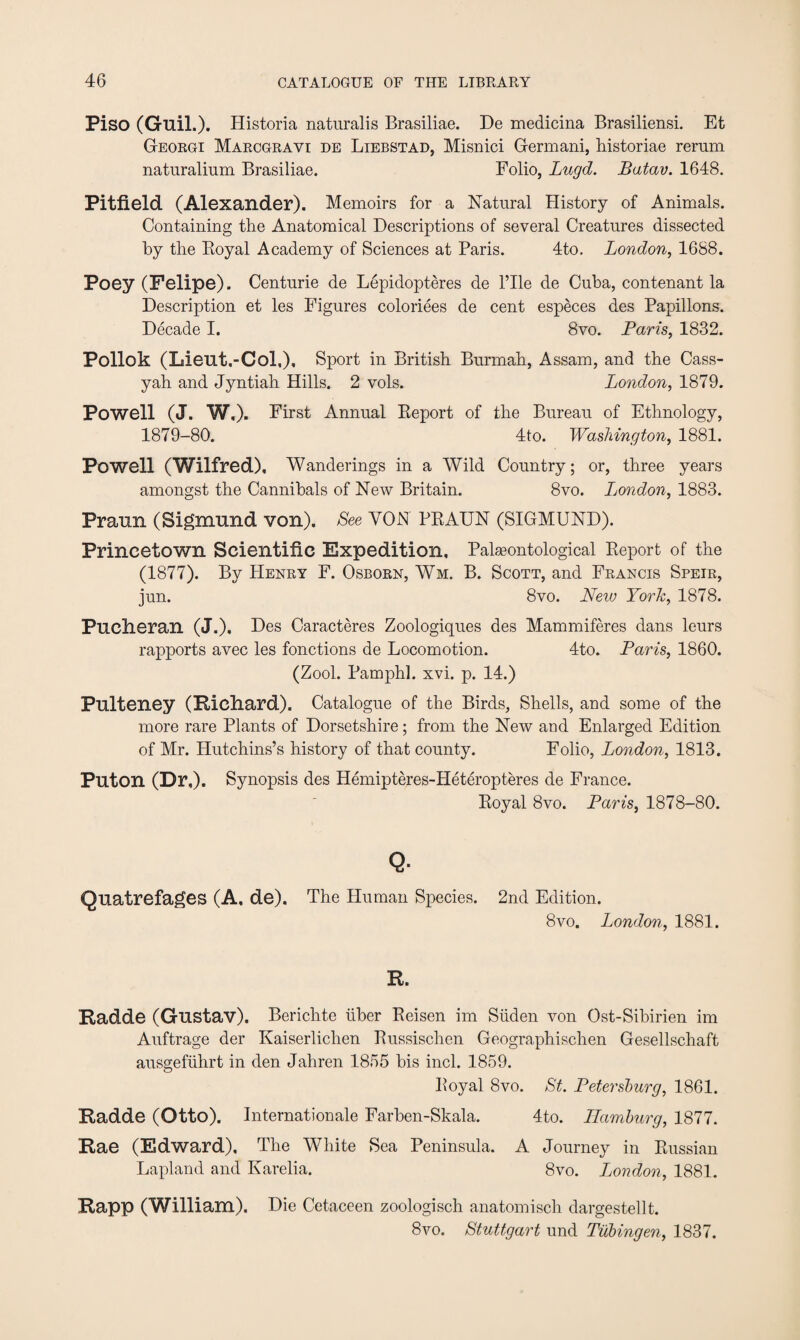 Piso (Guil.). Historia naturalis Brasiliae. De medicina Brasiliensi. Et Georgi Marcgrayi de Liebstad, Misnici Germani, historiae remm naturalium Brasiliae. Folio, Lugd. Batav. 1648. Pitfield (Alexander). Memoirs for a Natural History of Animals. Containing the Anatomical Descriptions of several Creatures dissected by the Royal Academy of Sciences at Paris. 4to. London, 1688. Poey (Felipe). Centurie de Lepidopteres de l’lle de Cuba, contenant la Description et les Figures coloriees de cent especes des Papillons. Decade I. 8vo. Paris, 1832. Pollok (Lieut,-Col,), Sport in British Burmah, Assam, and the Cass- yah and Jyntiah Hills. 2 vols. London, 1879. Powell (J. W,). First Annual Report of the Bureau of Ethnology, 1879-80. 4to. Washington, 1881. Powell (Wilfred), Wanderings in a Wild Country; or, three years amongst the Cannibals of New Britain. 8vo. London, 1883. Praun (Sigmund von). See YON BRAUN (SIGMUND). Princetown Scientific Expedition, Palaeontological Report of the (1877). By Henry F. Osborn, Wm. B. Scott, and Francis Speir, jun. 8vo. New York, 1878. Puclieran (J.). Des Caracteres Zoologiques des Mammiferes dans leurs rapports avec les fonctions de Locomotion. 4to. Paris, 1860. (Zool. Pamphl. xvi. p. 14.) Pulteney (Rieliard). Catalogue of the Birds, Shells, and some of the more rare Plants of Dorsetshire; from the New and Enlarged Edition of Mr. Hutchins’s history of that county. Folio, London, 1813. Puton (Dr,). Synopsis des Hemipteres-Heteropteres de France. Royal 8vo. Paris, 1878-80. Q. Quatrefages (A, de). The Human Species. 2nd Edition. 8vo. London, 1881. R. Radde (Gustav). Berichte liber Reisen im Siiden von Ost-Sibirien im Auftrage der Kaiserlichen Russisclien Geographischen Gesellschaft ausgefiihrt in den Jahren 1855 bis inch 1859. Royal 8vo. St. Petersburg, 1861. Radde (Otto). Internationale Farben-Skala. 4to. Hamburg, 1877. Rae (Edward), The White Sea Peninsula. A Journey in Russian Lapland and Karelia. 8vo. London, 1881. Rapp (William). Die Cetaceen zoologisch anatomisch dargestellt. 8vo. Stuttgart und Tubingen, 1837.