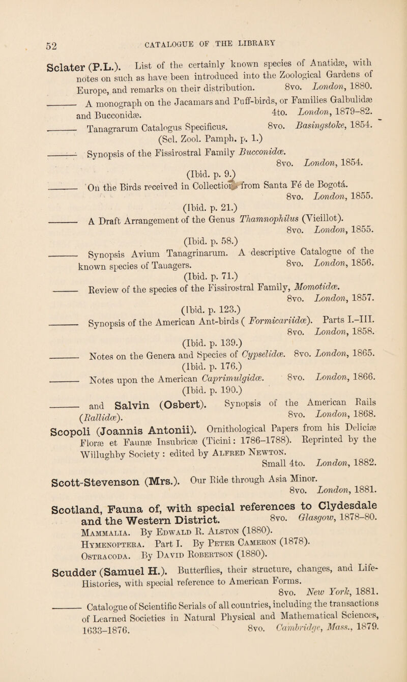 Sclater (P.L.). List °f the ceItainly known species of Anatidai, with notes on such as have been introduced into the Zoological Gardens of Europe, and remarks on their distribution. 8vo. London, 1880. __ A monograph on the Jacamarsand Puff-birds, or Families Galbulidas and Bucconidas. 4t°- London, 1879-82. ___ Tanagrarum Catalogus Specificus. 8vo. Basingstoke, 18o4. (Scl. Zool. Pamph. p. 1.) _i Synopsis of the Fissirostral Family Bucconidce. 8vo. London, 1854. (Ibid. p. 9.) __ On the Birds received in Collection from Santa Fe de Bogota. 8vq. London, 1855. (Ibid. p. 21.) _ A Draft Arrangement of the Genus Thamnophilus (Vieillot). 8vo. London, 1855. (Ibid. p. 58.) Synopsis Avium Tanagrinarum. A descriptive Catalogue of the known species of Tauagers. 8vo. London, 1856. (Ibid. p. 71.) • Keview of the species of the Fissirostral Family, Momotidce, 8vo. London, 1857. (ibid. p. 123.) Synopsis of the American Ant-birds ( Formicariidce). Parts L-IIL 8vo. London, 1858. (Ibid. p. 139.) _ Notes on the Genera and Species of Cypselidce. 8vo. London, 1865. (Ibid. p. 176.) __ Notes upon the American Caprimulgidw. 8vo. London, 1866. (Ibid. p. 190.) _ and Salvin (Osbert). Synopsis of the American Pails (.Rallidce). 8v0- London, 1868. Scopoli (Joannis Antonii). Ornithological Papers from his Delici® Florae et Faunae Insubricse (Ticini: 1786-1788). Keprinted by the Wilhmhby Society : edited by Alfred Newton. Small 4to. London, 1882. Scott-Stevenson (Mrs.). Our Bide through Asia Minor. 8vo. London, 1881. Scotland, Fauna of, with special references to Clydesdale and the Western District. 8™. Glasgow, 1878-80. Mammalia. By Edwald R. Alston (1880). Hymenoptera. Part I. By Peter Cameron (1878). Ostracoda. By David Robertson (1880). Scudder (Samuel H.). Butterflies, their structure, changes, and Life- Histories, with special reference to American Forms. 8vo. New York, 1881. _ Catalogue of Scientific Serials of all countries, including the transactions of Learned Societies in Natural Physical and Mathematical Sciences, 1633-1876. N 8vo. Cambridge, Mass., 1879.