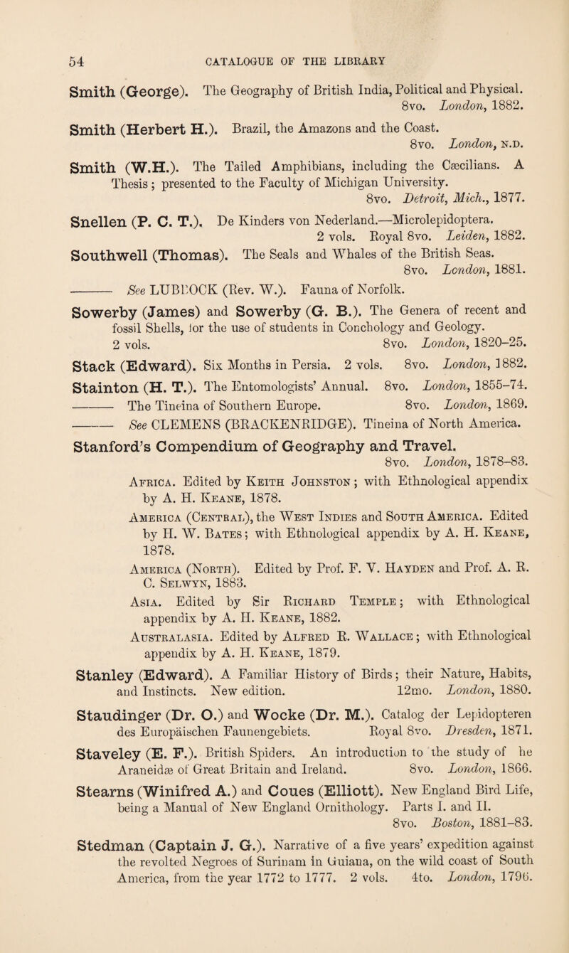 Smith. (George). The Geography of British India, Political and Physical. 8vo. London, 1882. Smith (Herbert H.). Brazil, the Amazons and the Coast. 8vo. London, n.d. Smith (W.H.). The Tailed Amphibians, including the Castilians. A Thesis ; presented to the Faculty of Michigan University. 8vo. Detroit, Mich., 1877. Snellen (P. C. T.). De Kinders von Nederland.—Microlepidoptera. 2 vols. Royal 8vo. Leiden, 1882. Southwell (Thomas). The Seals and Whales of the British Seas. 8vo. London, 1881. - See LUBBOCK (Rev. W.). Fauna of Norfolk. Sowerby (James) and Sowerby (G. B.). The Genera of recent and fossil Shells, ior the use of students in Conchology and Geology. 2 vols. 8vo. London, 1820-25. Stack (Edward). Six Months in Persia. 2 vols. 8vo. London, 1882. Stainton (H. T.). The Entomologists’ Annual. 8vo. London, 1855-74. - The Tineina of Southern Europe. 8vo. London, 1869. -See CLEMENS (BRACKENRIDGE). Tineina of North America. Stanford’s Compendium of Geography and Travel. 8 vo. London, 1878-83. Africa. Edited by Keith Johnston ; with Ethnological appendix by A. H. Keane, 1878. America (Central), the West Indies and South America. Edited by PI. W. Bates ; with Ethnological appendix by A. H. Keane, 1878. America (North). Edited by Prof. F. V. Hayden and Prof. A. R. C. Selwyn, 1883. Asia. Edited by Sir Richard Temple ; with Ethnological appendix by A. H. Keane, 1882. Australasia. Edited by Alfred R. Wallace ; with Ethnological appendix by A. H. Keane, 1879. Stanley (Edward). A Familiar History of Birds; their Nature, Habits, and Instincts. New edition. 12mo. London, 1880. Staudinger (Dr. O.) and Wocke (Dr. M.). Catalog der Lepidopteren des Europaischen Faunengebiets. Royal 8vo. Dresden, 1871. Staveley (E. F.). British Spiders. An introduction to the study of he Araneidte of Great Britain and Ireland. 8vo. London, 1866. Stearns (Winifred A.) and Coues (Elliott). New England Bird Life, being a Manual of New England Ornithology. Parts I. and II. 8vo. Boston, 1881-83. Stedman (Captain J. G.). Narrative of a five years’ expedition against the revolted Negroes of Surinam in (iuiana, on the wild coast of South America, from the year 1772 to 1777. 2 vols. 4to. London, 1796.