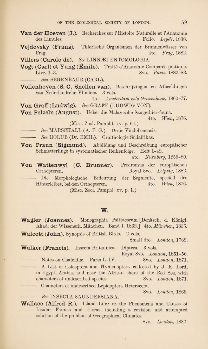 Van der Hoeven (J.). Recherches sur l’Histoire Naturelle et l’Anatomie des Limules. Folio. Leyde, 1838. Vejdovsky (Franz). Thierische Organismen der Brunnenwasser von Prag. 4to. Pray, 1882. Villers (Carolo de). See LINNZEI ENTOMOLOGIA. Vogt (Carl) et Yung (iSmile). Traite d’Anatomie Comparee pratique. Livr. 1-3. 8vo. Paris, 1882-83. - See GEGENBAUR (CARL). Vollenhoven (S. C. Snellen van). Beschrijvingen en Afbeeldingen van Nederlandsche Vlinders. 3 vols. 4to. Amsterdam erds Gravenhage, 1860-77. Von Graff (Ludwig). See GRAFF (LUDWIG YON). Von Pelzeln (August). Ueber die Malayische Saugethier-fauna. 4to. Wien, 1876. (Misc. Zool. Pamphl. xv. p. 64.) - See MARSCHALL (A. F. G.). Ornis Yindobonensis. -- See HOLUB (Dr. EMIL). Ornithologie Siidafrikas. Von Praun (Sigmund). Abbildung und Beschreibung europaischer Schmetterlinge in systematischer Reihenfolge. Heft 1-42. 4to. Niirnberg, 1859-80. Von Wattenwyl (C. Brunner). Prodromus der europaischen Orthopteren. Royal 8vo. Leipzig, 1882. - Die Morphologische Bedeutung der Segmente, speciell des Hinterleibes, bei den Orthopteren. 4to. Wien, 1876. (Misc. Zool. Pamphl. xv. p. 1.) w. Wagler (Joannes). Monographia Psittacorum [Denksch. d. Konigl. Akad. der Wissensch. Miinchen. Band I. 1832.] 4to. Munchen, 1835. Walcott (John). Synopsis of British Birds. 2 vols. Small 4to. London, 1789. Walker (Francis). Insecta Britannica. Diptera. 3 vols. Royal 8vo. London, 1851-56. - Notes on Chalcidke. Parts I.-IY. 8vo. Ijondon, 1871. - A List of Coleoptera and Hymenoptera collected by J. K. Lord, in Egypt, Arabia, aud near the African shore of the Red Sea, with characters of undescribed species. 8vo. London, 1871. - Characters of undescribed Lepidoptera Heterocera. 8vo. London, 1869. - See INSECTA SAUNDERSIANA. Wallace (Alfred R.). Island Life; or, the Phenomena and Causes of Insular Faunas and Floras, including a revision and attempted solution of the problem of Geographical Climates. 8vo. London, 1880