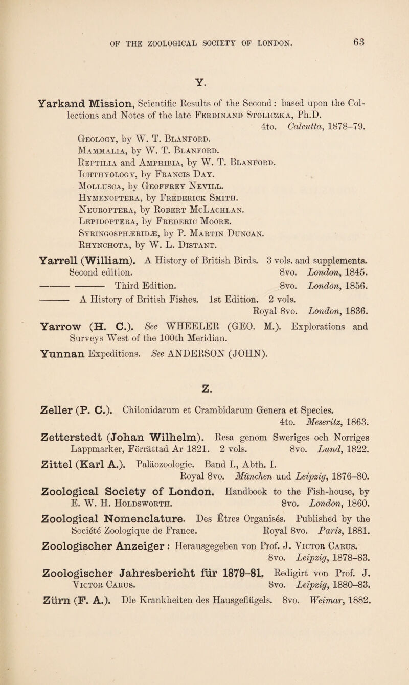 Y. Yarkand Mission, Scientific Results of the Second: based upon the Col¬ lections and Notes of the late Ferdinand Stoliczka, Ph.D. 4to. Calcutta, 1878-79. Geology, by W. T. Blanford. Mammalia, by W. T. Blanford. Reptilia and Amphibia, by W. T. Blanford. Ichthyology, by Francis Day. Mollusca, by Geoffrey Nevill. Hymenoptera, by Frederick Smith. Neuroptera, by Robert McLachlan. Lepidoptera, by Frederic Moore. Syringosph.zerid2E, by P. Martin Duncan. Rhynchota, by W. L. Distant. Yarrell (William). A History of British Birds, 3 vols. and supplements. Second edition. 8vo. London, 1845. -Third Edition. 8vo. London, 1856. - A History of British Fishes. 1st Edition. 2 vols. Royal 8vo. London, 1836. Yarrow (H. C.). See WHEELER (GEO. M.). Explorations and Surveys West of the 100th Meridian. Yunnan Expeditions. See ANDERSON (JOHN). Z. Zeller (P. C.). Chilonidarum et Crambidarum Genera et Species. 4to. Meseritz, 1863. Zetterstedt (Johan Wilhelm). Resa genom Sweriges och Norriges Lappmarker, Forrattad Ar 1821. 2 vols. 8vo. Lund, 1822. Zittel (Karl A.). Palaozoologie. Band I., Abth. I. Royal 8vo. Munchen und Leipzig, 1876-80. Zoological Society of London. Handbook to the Fish-house, by E. W. H. Holdsworth. 8vo. London, 1860. Zoological Nomenclature. Des Stres Organises. Published by the Societe Zoologique de France. Royal 8vo. Paris, 1881. Zoologischer Anzeiger : Herausgegeben von Prof. J. Victor Carus. 8 vo. Leipzig, 1878-83. Zoologischer Jahresbericht fur 1879-81. Redigirt von Prof. J, Victor Carus. 8vo. Leipzig, 1880-83. ZUrn (F. A.). Die Krankheiten des Hausgeflugels. 8vo. Weimar, 1882.