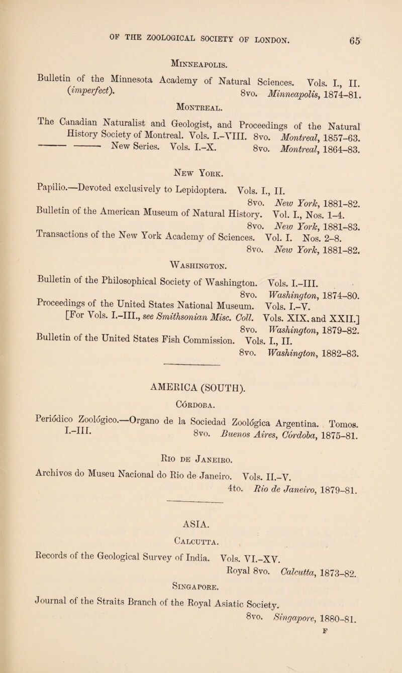 Minneapolis. Bulletin of the Minnesota Academy of Natural Sciences. Vols. I., II. (imperfect). 8vo. Minneapolis, 1874-81. Montreal. The Canadian Naturalist and Geologist, and Proceedings of the Natural History Society of Montreal. Vols. I.-YIII. 8vo. Montreal, 1857-63. ’ ^ew Series. Vols. I.—X. 8vo. Montreal, 1864-83. New York. Papilio.—Devoted exclusively to Lepidoptera. Vols. I., II. 8vo. New York, 1881-82. Bulletin of the American Museum of Natural History. Vol. I., Nos. 1-4. . 8vo. New York, 1881-83. Transactions of the New York Academy of Sciences. Vol. I. Nos. 2-8. 8vo. New York, 1881-82, Washington. Bulletin of the Philosophical Society of Washington. Vols. I.-III. , 8vo. Washington, 1874-80. Proceedings of the United States National Museum. Vols. I.—V. [For Vols. I.-III., see Smithsonian Misc. Coll. Vols. XIX. and XXII.] . 8vo. Washington, 1879-82. Bulletin of the United States Fish Commission. Vols. I., II. 8vo. Washington, 1882-83. AMERICA (SOUTH). Cordoba. Penodico Zooldgico.—Organo de la Sociedad Zoologica Argentina. Tomos. L-Iir' 8vo. Buenos Aires, Cordoba, 1875-81. Rio de Janeiro. Archivos do Museu Nacional do Rio de Janeiro. Vols. II.-V. 4to. Bio de Janeiro, 1879-81. ASIA. Calcutta. Records of the Geological Survey of India. Vols. VI.-XV. Royal 8vo. Calcutta, 1873-82. Singapore. Journal of the Straits Branch of the Royal Asiatic Society. 8vo. Singapore, 1880-81. F