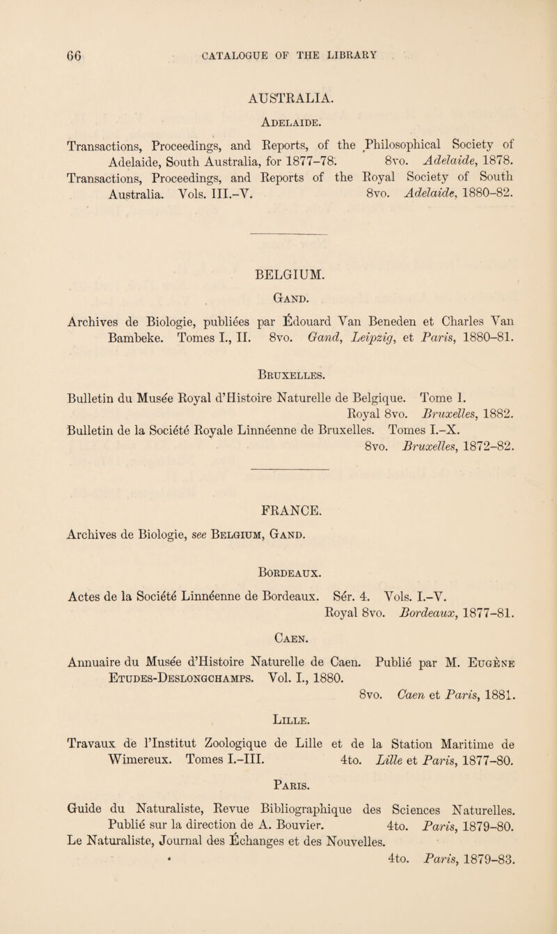 AUSTRALIA. Adelaide. Transactions, Proceedings, and Reports, of the Philosophical Society of Adelaide, South Australia, for 1877-78. 8vo. Adelaide, 1878. Transactions, Proceedings, and Reports of the Royal Society of South Australia. Yols. III.-V. 8vo. Adelaide, 1880-82. BELGIUM. Gand. Archives de Biologie, publiees par Edouard Van Beneden et Charles Van Bambeke. Tomes I., II. 8vo. Gand, Leipzig, et Paris, 1880-81. Bruxelles. Bulletin du Musee Royal d’flistoire Naturelle de Belgique. Tome 1. Royal 8vo. Bruxelles, 1882. Bulletin de la Societe Royale Linneenne de Bruxelles. Tomes I.-X. 8vo. Bruxelles, 1872-82. FRANCE. Archives de Biologie, see Belgium, Gand. Bordeaux. Actes de la Societe Linneenne de Bordeaux. Ser. 4. Yols. I.-Y. Royal 8vo. Bordeaux, 1877-81. Caen. Annuaire du Musee d’Histoire Naturelle de Caen. Publie par M. Eugene Etudes-Deslongchamps. Vol. I., 1880. 8vo. Caen et Paris, 1881. Lille. Travaux de l’lnstitut Zoologique de Lille et de la Station Maritime de Wimereux. Tomes I.—III. 4to. Lille et Paris, 1877-80. Paris. Guide du Naturaliste, Revue Bibliographique des Sciences Naturelles. Publie sur la direction de A. Bouvier. 4to. Paris, 1879-80. Le Naturaliste, Journal des Echanges et des Nouvelles. « 4to. Paris, 1879-83.