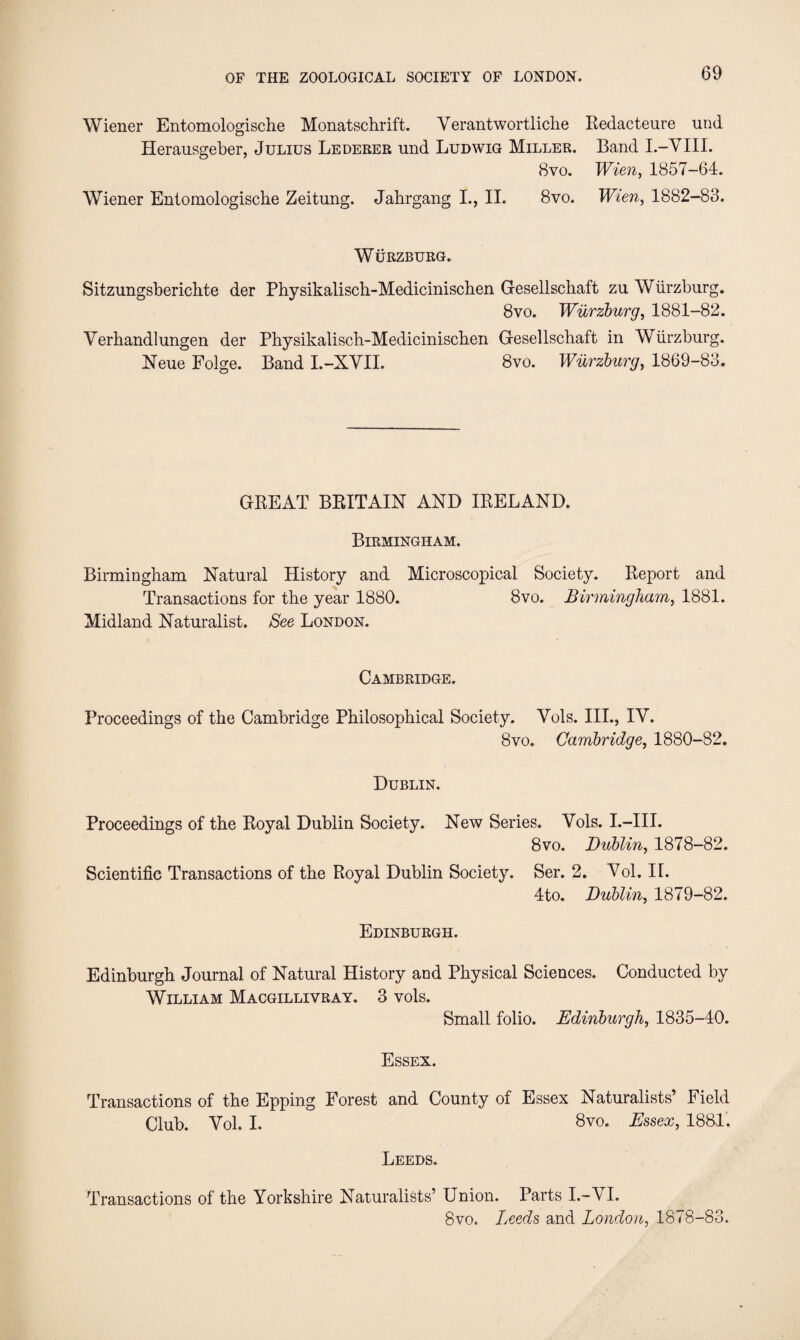 Wiener Entomologische Monatschrift. Verantwortliche Redacteure und Herausgeber, Julius Lederer und Ludwig Miller. Band I.-VIII. 8vo. Wien, 1857-64. Wiener Entomologische Zeitung. Jahrgang I., II. 8vo. Wien, 1882-83. Wurzburg. Sitzungsberichte der Physikalisch-Medicinischen Gesellschaft zu Wiirzburg. 8vo. Wurzburg, 1881-82. Verhandlungen der Physikalisch-Medicinischen Gesellschaft in Wurzburg. Neue Folge. Band I.-XYII. 8vo. Wurzburg, 1869-83. GREAT BRITAIN AND IRELAND. Birmingham. Birmingham Natural History and Microscopical Society. Report and Transactions for the year 1880. 8vo. Birmingham, 1881. Midland Naturalist. See London. Cambridge. Proceedings of the Cambridge Philosophical Society. Yols. III., IV. 8vo. Cambridge, 1880-82. Dublin. Proceedings of the Royal Dublin Society. New Series. Vols. I.—III. 8 vo. Dublin, 1878-82. Scientific Transactions of the Royal Dublin Society. Ser. 2. Yol. II. 4to. Dublin, 1879-82. Edinburgh. Edinburgh Journal of Natural History and Physical Sciences. Conducted by William Macgillivray. 3 vols. Small folio. Edinburgh, 1835-40. Essex. Transactions of the Epping Forest and County of Essex Naturalists’ Field Club. Yol. I. 8vo. Essex, 1881. Leeds. Transactions of the Yorkshire Naturalists’ Union. Parts I.-VI. 8vo. Leeds and London, 1878-83.