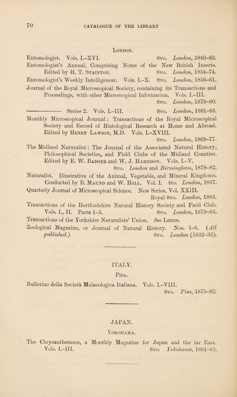 London. Entomologist. Yols. I.-XVI. 8vo. London, 1840-83. Entomologist’s Annual, Comprising Notes of the New British Insects. Edited by H. T. Stainton. 8vo. London, 1854-74. Entomologist’s Weekly Intelligencer. Yols. I.-X. 8vo. London, 1856-61. Journal of the Royal Microscopical Society, containing its Transactions and Proceedings, with other Microscopical Information. Yols. I.—III. 8vo. London, 1879-80. -Series 2. Yols. I.—III. 8vo. London, 1881-83. Monthly Microscopical Journal: Transactions of the Royal Microscopical Society and Record of Histological Research at Home and Abroad. Edited by Henry Lawson, M.D. Yols. I.-XYIII. 8vo. London, 1869-77. The Midland Naturalist: The Journal of the Associated Natural History, Philosophical Societies, and Field Clubs of the Midland Counties. Edited by E. W. Badger and W. J. Harrison. Yols. I.-Y. 8vo. London and Birmingham, 1878-82. Naturalist. Illustrative of the Animal, Vegetable, and Mineral Kingdoms. Conducted by B. Maund and W. Holl. Yol. I. 4to. London, 1837. Quarterly Journal of Microscopical Science. New Series, Yol. XXIII. Royal 8vo. London, 1883. Transactions of the Hertfordshire Natural History Society and Field Club. Vols. I., II. Parts 1-3. 8vo. London, 1879-83. Transactions of the Yorkshire Naturalists’ Union. See Leeds. Zoological Magazine, or Journal of Natural History. Nos. 1-6. (All published.') 8vo. London (1832—33). ITALY. Pisa. Bulletino della Societa Malacologica Italiana. Vols. I.-VIII. 8vo. Pisa, 1875-82. JAPAN. Yokohama. The Chrysanthemum-, a Monthly Magazine for Japan and the far East. Vols. I.—III. 8vo. Yokohama, 1881-83.