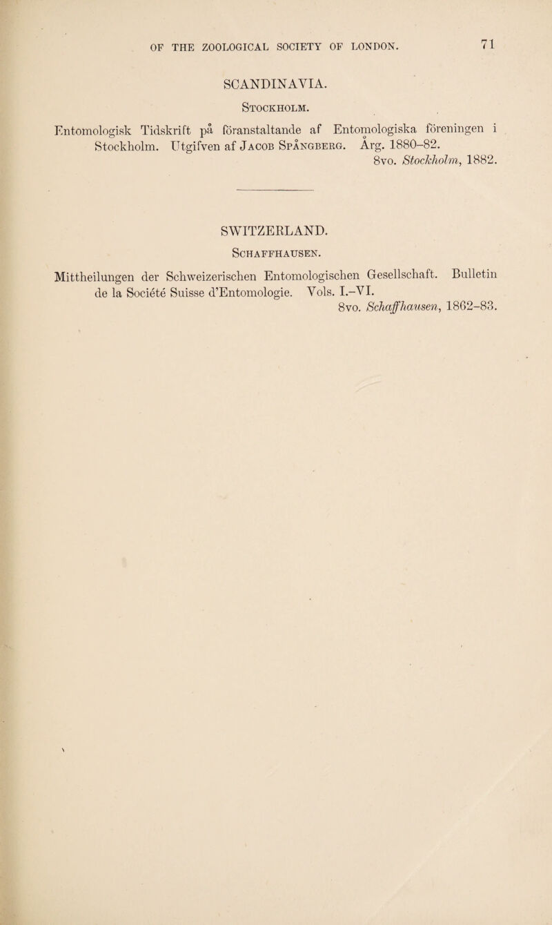 SCANDINAVIA. Stockholm. Entomologisk Tidskrift pa, fdranstaltande af Entomologiska foreningen i Stockholm. Utgifven af Jacob Spangberg. Arg. 1880-82. 8vo. Stockholm, 1882. SWITZERLAND. SCHAFFHAUSEN. Mittheilungen der Schweizerischen Entomologischen Gesellschaft. Bulletin de la Societe Suisse d’Entomologie. Vols. I.-VI. 8vo. Schaffhausen, 1862-83.