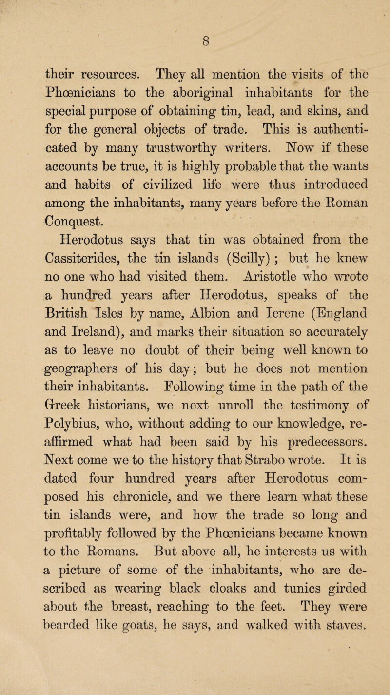 their resources. They all mention the visits of the Phoenicians to the aboriginal inhabitants for the special purpose of obtaining tin, lead, and skins, and for the general objects of trade. This is authenti¬ cated by many trustworthy writers. Now if these accounts be true, it is highly probable that the wants and habits of civilized life were thus introduced among the inhabitants, many years before the Roman Conquest. Herodotus says that tin was obtained from the Cassiterides, the tin islands (Scilly) ; but he knew no one who had visited them. Aristotle who wrote a hundred years after Herodotus, speaks of the British Isles by name, Albion and Ierene (England and Ireland), and marks their situation so accurately as to leave no doubt of their being well known to geographers of his day; but he does not mention their inhabitants. Following time in the path of the Greek historians, we next unroll the testimony of Polybius, who, without adding to our knowledge, re¬ affirmed what had been said by his predecessors. Next come we to the history that Strabo wrote. It is dated four hundred years after Herodotus com¬ posed his chronicle, and we there learn what these tin islands were, and how the trade so long and profitably followed by the Phoenicians became known to the Romans. But above all, he interests us with a picture of some of the inhabitants, who are de¬ scribed as wearing black cloaks and tunics girded about the breast, reaching to the feet. They were bearded like goats, he says, and walked with staves.