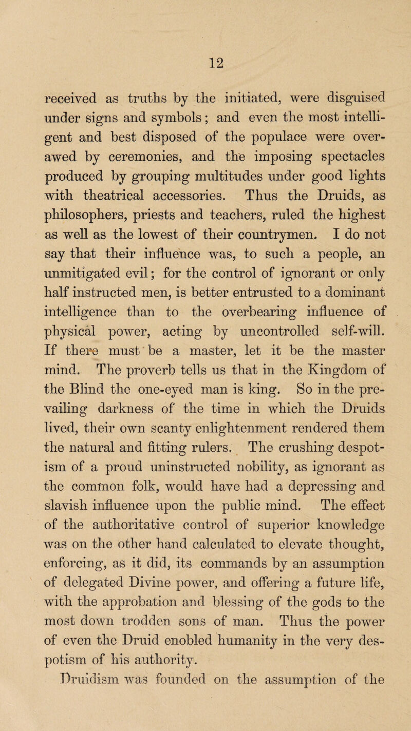 received as truths by the initiated, were disguised under signs and symbols; and even the most intelli¬ gent and best disposed of the populace were over¬ awed by ceremonies* and the imposing spectacles produced by grouping multitudes under good lights with theatrical accessories. Thus the Druids, as philosophers, priests and teachers, ruled the highest as well as the lowest of their countrymen. I do not say that their influence was, to such a people, an unmitigated evil; for the control of ignorant or only half instructed men, is better entrusted to a dominant intelligence than to the overbearing influence of physical power, acting by uncontrolled self-will. If there must be a master, let it be the master mind. The proverb tells us that in the Kingdom of the Blind the one-eyed man is king. So in the pre¬ vailing darkness of the time in which the Druids lived, their own scanty enlightenment rendered them the natural and fitting rulers. The crushing despot¬ ism of a proud uninstructed nobility, as ignorant as the common folk, would have had a depressing and slavish influence upon the public mind. The effect of the authoritative control of superior knowledge was on the other hand calculated to elevate thought, enforcing, as it did, its commands by an assumption of delegated Divine power, and offering a future life, with the approbation and blessing of the gods to the most down trodden sons of man. Thus the power of even the Druid enobled humanity in the very des¬ potism of his authority. Druidism was founded on the assumption of the