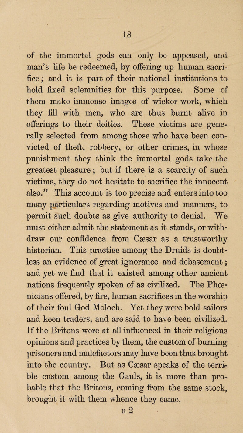 of the immortal gods can only be appeased, and man’s life be redeemed, by offering up human sacri¬ fice ; and it is part of their national institutions to hold fixed solemnities for this purpose. Some of them make immense images of wicker work, which they fill with men, who are thus burnt alive in offerings to their deities. These victims are gene¬ rally selected from among those who have been con¬ victed of theft, robbery, or other crimes, in whose punishment they think the immortal gods take the greatest pleasure; but if there is a scarcity of such victims, they do not hesitate to sacrifice the innocent also.” This account is too precise and enters into too many particulars regarding motives and manners, to permit such doubts as give authority to denial. We must either admit the statement as it stands, or with¬ draw our confidence from Csesar as a trustworthy historian. This practice among the Druids is doubt¬ less an evidence of great ignorance and debasement; and yet we find that it existed among other ancient nations frequently spoken of as civilized. The Phoe¬ nicians offered, by fire, human sacrifices in the worship of their foul Giod Moloch. Yet they were bold sailors and keen traders, and are said to have been civilized. If the Britons were at all influenced in their religious opinions and practices by them, the custom of burning prisoners and malefactors may have been thus brought into the country. But as Osesar speaks of the terri¬ ble custom among the Gauls, it is more than pro¬ bable that the Britons, coming from the same stock, brought it with them whence they came. b 2