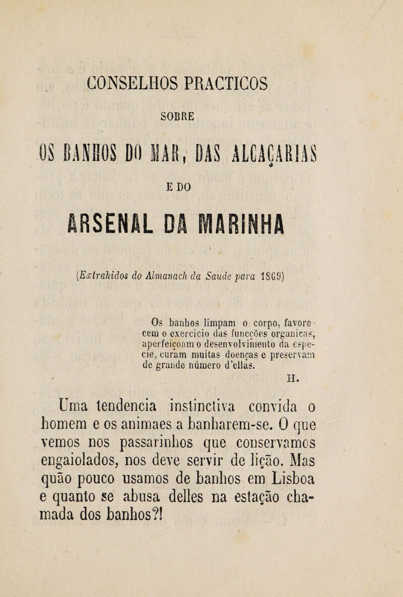 CONSELHOS PRACTICOS SOBRE OS BANHOS DO MAU, DAS ALCACAR1AS ’ t» EDO ARSENAL DA MARINHA (Esstrahidos do Ahnanacli da Saude para 18GS) Os banhos limpam o corpo, favore¬ cem o exercício das funcções organieas, aperfeiçoam o desenvolvimento da espe- cie, curam muitas doenças e preservam de grande número d’ellás. H. Uma lendencia instinctiva convida o homem e os animaes a banharem-se. O que vemos nos passarinhos que conservamos engaiolados, nos deve servir de lição. Mas quão pouco usamos de banhos em Lisboa e quanto se abusa delles na estação cha- mada dos banhos?!