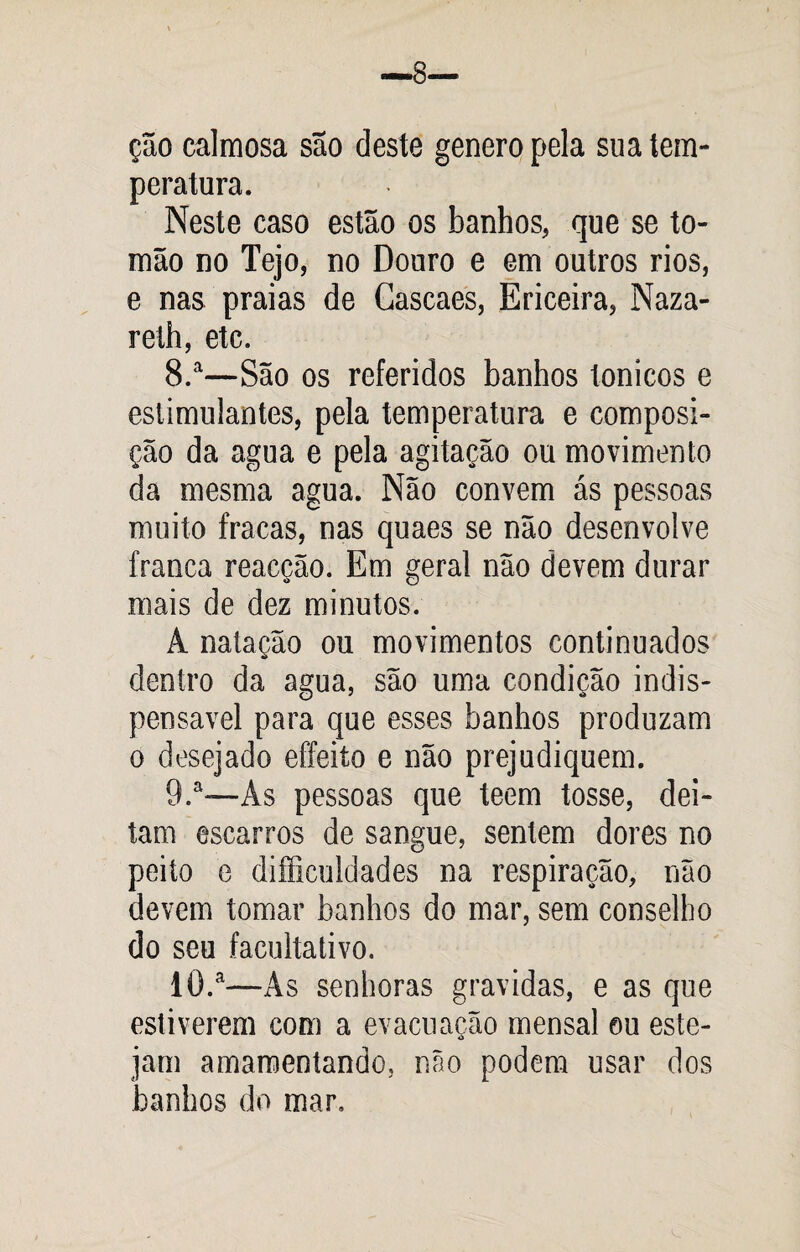 ção calmosa são deste generopela sua tem¬ peratura. Neste caso estão os banhos, que se to- mão no Tejo, no Douro e em outros rios, e nas praias de Gascaes, Ericeira, Naza- reth, etc. 8. a—São os referidos banhos tonicos e estimulantes, pela temperatura e composi¬ ção da agua e pela agitação ou movimento da mesma agua. Não convem ás pessoas muito fracas, nas quaes se não desenvolve franca reacção. Em geral não devem durar mais de dez minutos. À natação ou movimentos continuados dentro da agua, são uma condição indis¬ pensável para que esses banhos produzam o desejado effeito e não prejudiquem. 9. a—Ás pessoas que teem tosse, dei¬ tam escarros de sangue, sentem dores no peito e dificuldades na respiração, não devem tomar banhos do mar, sem conselho do seu facultativo. 10. a—As senhoras gravidas, e as que estiverem com a evacuacão mensal ou este- á jam amamentando, não podem usar dos banhos do mar.