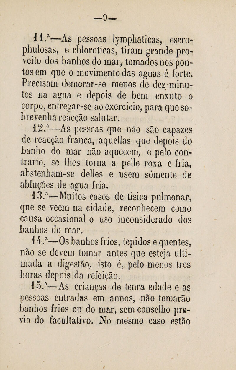 —9— 11. a—As pessoas lymphaticas, escro- phulosas, e chloroticas, tiram grande pro¬ veito dos banhos do mar, tomados nos pon¬ tos em que o movimento das aguas é forte. Precisam demorar-se menos de dez/minu¬ tos na agua e depois de bem enxuto o corpo, entregar-se ao exercício, para que so¬ brevenha reacção salutar. 12. *—As pessoas que não são capazes de reacção franca, aquellas que depois do banho do mar não aquecem, e pelo con¬ trario, se lhes torna a pelle roxa e fria, abstenham-se delles e usem sómente de abluçoes de agua fria. 13. a—Muitos casos de tisica pulmonar, que se veem na cidade, reconhecem como causa occasional o uso inconsiderado dos banhos do mar. 14. a—Os banhos frios, tépidos e quentes, não se devem tomar antes que esteja ulti¬ mada a digestão, isto é, pelo menos Ires horas depois da refeição. 15. a—As crianças de tenra edade e as pessoas entradas em annos, não tomarão banhos frios ou do mar, sem conselho pré¬ vio do facultativo. No mesmo caso estão