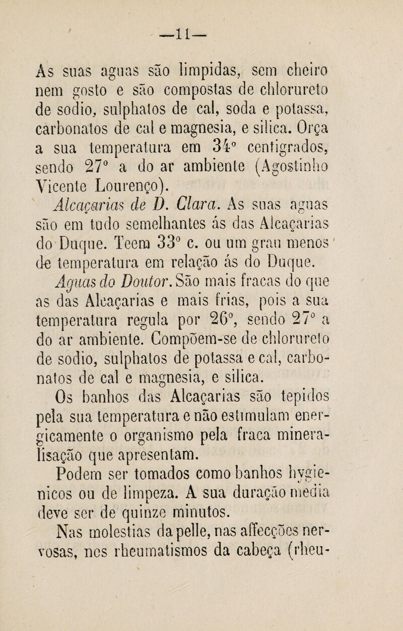 —lí r As suas aguas são límpidas, sem cheiro nem gosto e são compostas de chlorureto de sodio, sulphatos de cal, soda e potassa, carbonatos de cal e magnésia, e silica. Orça a sua temperatura em 34° centígrados, sendo 270 a do ar ambiente (Agostinho Vicente Lourenço). Alcacarias de D. Clara. As suas aguas são em tudo semelhantes ás das Alcacarias do Duque. Teem 33° c. ou um grau menos de temperatura em relação ás do Duque. Aguas do Doutor. São mais fracas do que as das Alcacarias e mais frias, pois a sua temperatura regula por 26°, sendo 27° a do ar ambiente. Compõem-se de chlorureto de sodio, sulphatos de potassa e cal, carbo¬ natos de cal e magnésia, e silica. Os banhos das Alcacarias são tépidos pela sua temperatura e não estimulam ener¬ gicamente o organismo pela fraca minera- lisação que apresentam. Podem ser tomados como banhos hvgie- nicos ou de limpeza. A sua duração media deve ser de quinze minutos. Nas moléstias da pelle, nas affecções ner¬ vosas, nos rheumatismos da cabeça (rheu-