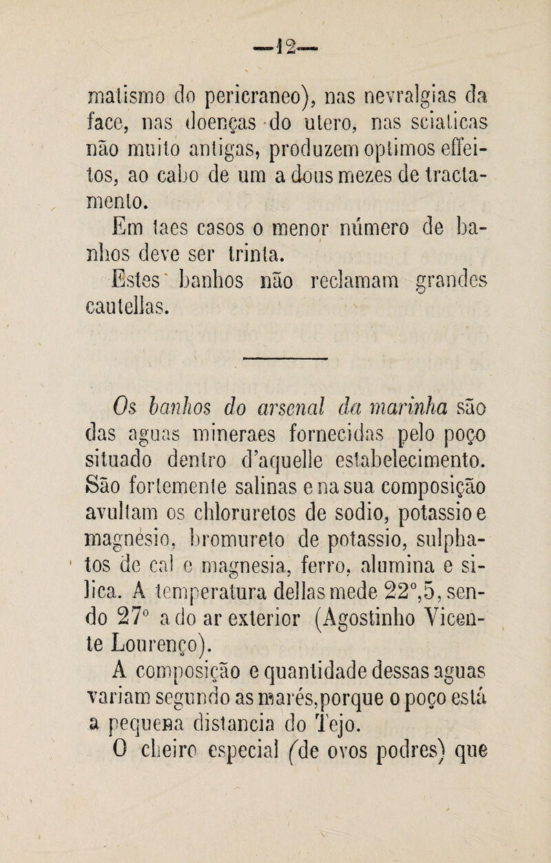 matismo do pericraneo), nas nevralgias da face, nas doenças -do utero, nas scialicas não muito antigas, produzem optimos effei- tos, ao cabo de um a dous mezes de tracla- mento. Em taes casos o menor número de ba¬ nhos deve ser trinta. Estes banhos não reclamam grandes cautellas. Os banhos do arsenal da marinha são das aguas mineraes fornecidas pelo poço situado dentro d’aquelle estabelecimento. São fortemente salinas e na sua composição avultam os chloruretos de sodio, potássio e magnésio, bromureto de potássio, sulpha- ' tos de cal e magnésia, ferro, alumina e sí¬ lica. A temperatura delias mede 22°,5, sen¬ do 27° a do ar exterior (Agostinho Vicen¬ te Lourenço). A composição e quantidade dessas aguas variam segundo as marés,porque o poço está a pequena distancia do Tejo. O cheiro especial (Ale ovos podres) que