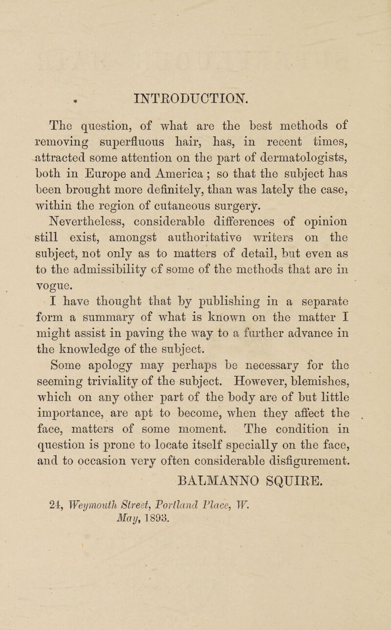 INTRODUCTION. The question, of what are the best methods of removing superfluous hair, has, in recent times, attracted some attention on the part of dermatologists, both in Europe and America ; so that the subject has been brought more definitely, than was lately the case, within the region of cutaneous surgery. Nevertheless, considerable differences of opinion still exist, amongst authoritative writers on the subject, not only as to matters of detail, but even as to the admissibility cf some of the methods that are in vogue. I have thought that by publishing in a separate form a summary of what is known on the matter I might assist in paving the way to a further advance in the knowledge of the subject. Some apology may perhaps be necessary for the seeming triviality of the subject. However, blemishes, which on any other part of the body are of but little importance, are apt to become, when they affect the face, matters of some moment. The condition in question is prone to locate itself specially on the face, and to occasion very often considerable disfigurement. BALM ANNO SQUIRE. 24, Weymouth Street, Portland Place, IF. May, 1893.