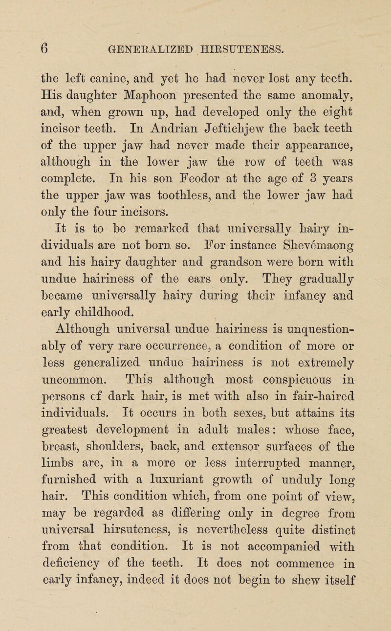 the left canine, and yet he had never lost any teeth. His daughter Maphoon presented the same anomaly, and, when grown up, had developed only the eight incisor teeth. In Andrian Jeftichjew the back teeth of the upper jaw had never made their appearance, although in the lower jaw the row of teeth was complete. In his son Feodor at the age of 3 years the upper jaw was toothless, and the lower jaw had only the four incisors. It is to be remarked that universally hairy in¬ dividuals are not born so. For instance Shevemaong and his hairy daughter and grandson were born with undue hairiness of the ears only. They gradually became universally hairy during their infancy and early childhood. Although universal undue hairiness is unquestion¬ ably of very rare occurrence, a condition of more or less generalized undue hairiness is not extremely uncommon. This although most conspicuous in persons of dark hair, is met with also in fair-haired individuals. It occurs in both sexes, but attains its greatest development in adult males: whose face, breast, shoulders, back, and extensor surfaces of the limbs are, in a more or less interrupted manner, furnished with a luxuriant growth of unduly long hair. This condition which, from one point of view, may be regarded as differing only in degree from universal hirsuteness, is nevertheless quite distinct from that condition. It is not accompanied with deficiency of the teeth. It does not commence in early infancy, indeed it does not begin to shew itself