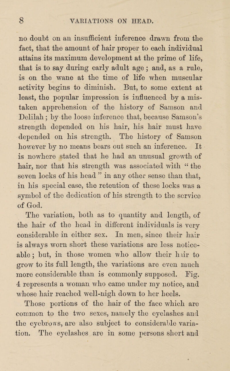 no doubt on an insufficient inference drawn from the fact, that the amount of hair proper to each individual attains its maximum development at the prime of life, that is to say during early adult age ; and, as a rule, is on the wane at the time of life when muscular activity begins to diminish. But, to some extent at least, the popular impression is influenced by a mis¬ taken apprehension of the history of Samson and Delilah; by the loose inference that, because Samson’s strength depended on his hair, his hair must have depended on his strength. The history of Samson however by no means bears out such an inference. It is nowhere stated that he had an unusual growth of hair, nor that his strength was associated with “ the seven locks of his head ” in any other sense than that, in his special case, the retention of these locks was a symbol of the dedication of his strength to the service of God. The variation, both as to quantity and length, of the hair of the head in different individuals is very considerable in either sex. In men, since their hair is always worn short these variations are less notice¬ able ; but, in those women who allow their h.iir to grow to its full length, the variations are even much more considerable than is commonly supposed. Fig. 4 represents a woman who came under my notice, and whose hair reached well-nigh down to her heels. Those portions of the hair of the face which are common to the two sexes, namely the eyelashes and the eyebrows, are also subject to considerable varia¬ tion. The eyelashes are in some persons short and