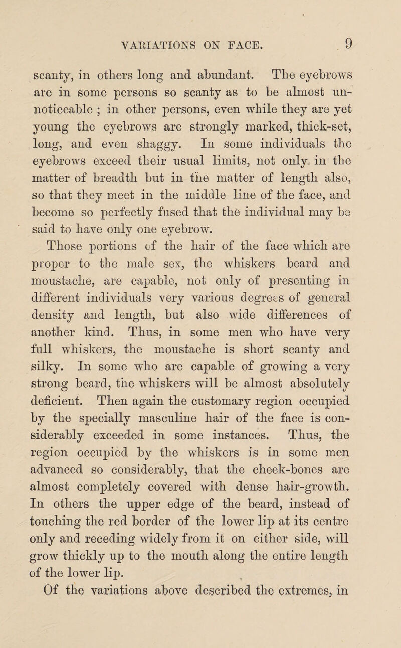 scanty, in others long and abundant. The eyebrows are in some persons so scanty as to be almost un- noticeable ; in other persons, even while they are yet young the eyebrows are strongly marked, thick-set, long, and even shaggy. In some individuals the eyebrows exceed their usual limits, not only in the matter of breadth but in the matter of length also, so that they meet in the middle line of the face, and become so perfectly fused that the individual may be said to have only one eyebrow. Those portions of the hair of the face which arc proper to the male sex, the whiskers beard and moustache, are capable, not only of presenting in different individuals very various degrees of general density and length, but also wide differences of another kind. Thus, in some men who have very full whiskers, the moustache is short scanty and silky. In some who are capable of growing a very strong beard, the whiskers will be almost absolutely deficient. Then again the customary region occupied by the specially masculine hair of the face is con¬ siderably exceeded in some instances. Thus, the region occupied by the whiskers is in some men advanced so considerably, that the cheek-bones are almost completely covered with dense hair-growth. In others the upper edge of the beard, instead of touching the red border of the lower lip at its centre only and receding widely from it on either side, will grow thickly up to the mouth along the entire length of the lower lip. Of the variations above described the extremes, in