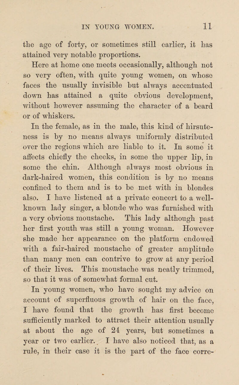 the age of forty, or sometimes still earlier, it lias attained very notable proportions. Here at home one meets occasionally, although not so very often, with quite young women, on whose faces the usually invisible hut always accentuated down has attained a quite obvious development, without however assuming the character of a beard or of whiskers. In the female, as in the male, this kind of hirsute¬ ness is by no means always uniformly distributed over the regions which are liable to it. In some it affects chiefly the cheeks, in some the upper lip, in some the chin. Although always most obvious in dark-haired women, this condition is by no means confined to them and is to be met with in blondes also. I have listened at a private concert to a well- known lady singer, a blonde who was furnished with a very obvious moustache. This lady although past her first youth was still a young woman. However she made her appearance on the platform endowed with a fair-haired moustache of greater amplitude than many men can contrive to grow at any period of their lives. This moustache was neatly trimmed, so that it was of somewhat formal cut. In young women, who have sought my advice on account of superfluous growth of hair on the face, I have found that the growth has first become sufficiently marked to attract their attention usually at about the age of 24 years, but sometimes a year or two earlier. I have also noticed that, as a rule, in their case it is the part of the face corre-