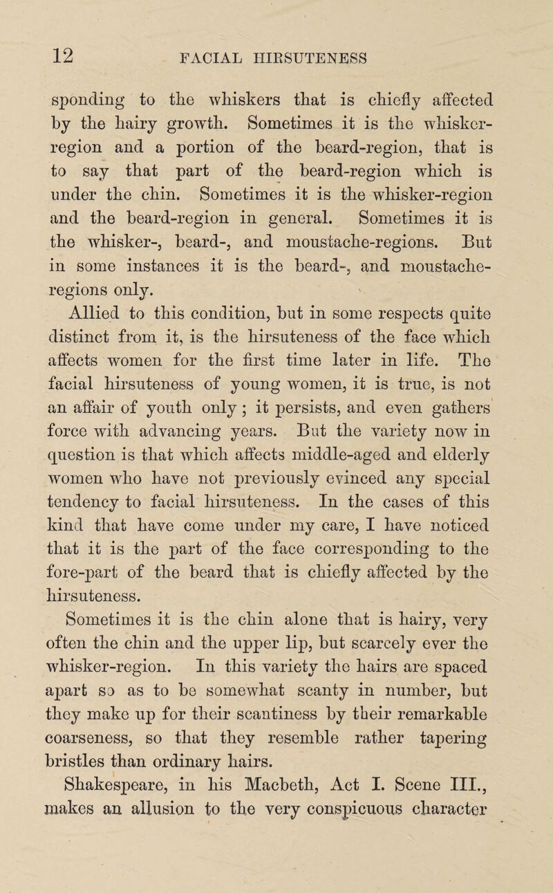 sponding to the whiskers that is chiefly affected by the hairy growth. Sometimes it is the whisker- region and a portion of the beard-region, that is to say that part of the beard-region which is under the chin. Sometimes it is the whisker-region and the beard-region in general. Sometimes it is the whisker-, beard-, and moustache-regions. But in some instances it is the beard-, and moustache- regions only. Allied to this condition, but in some respects quite distinct from it, is the hirsuteness of the face which affects women for the first time later in life. The facial hirsuteness of young women, it is true, is not an affair of youth only; it persists, and even gathers force with advancing years. But the variety now in question is that which affects middle-aged and elderly women who have not previously evinced any special tendency to facial hirsuteness. In the cases of this kind that have come under my care, I have noticed that it is the part of the face corresponding to the fore-part of the beard that is chiefly affected by the hirsuteness. Sometimes it is the chin alone that is hairy, very often the chin and the upper lip, but scarcely ever the whisker-region. In this variety the hairs are spaced apart so as to be somewhat scanty in number, but they make up for their scantiness by their remarkable coarseness, so that they resemble rather tapering bristles than ordinary hairs. Shakespeare, in his Macbeth, Act I. Scene III., makes an allusion to the very conspicuous character