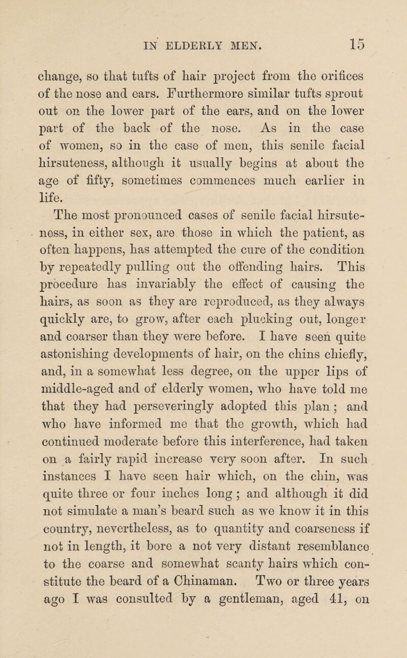 change, so that tufts of hair project from the orifices of the nose and ears. Furthermore similar tufts sprout out on the lower part of the ears, and on the lower part of the back of the nose. As in the case of women, so in the case of men, this senile facial hirsuteness, although it usually begins at about the age of fifty, sometimes commences much earlier in life. The most pronounced cases of senile facial hirsute¬ ness, in either sex, are those in which the patient, as often happens, has attempted the cure of the condition by repeatedly pulling out the offending hairs. This procedure has invariably the effect of causing the hairs, as soon as they are reproduced, as they always quickly are, to grow, after each plucking out, longer and coarser than they were before. I have seen quite astonishing developments of hair, on the chins chiefly, and, in a somewhat less degree, on the upper lips of middle-aged and of elderly women, who have told me that they had perseveringly adopted this plan; and who have informed me that the growth, which had continued moderate before this interference, had taken on a fairly rapid increase very soon after. In such instances I have seen hair which, on the chin, was quite three or four inches long; and although it did not simulate a man’s beard such as we know it in this country, nevertheless, as to quantity and coarseness if not in length, it bore a not very distant resemblance to the coarse and somewhat scanty hairs which con¬ stitute the beard of a Chinaman. Two or three years ago I was consulted by a gentleman, aged 41, on