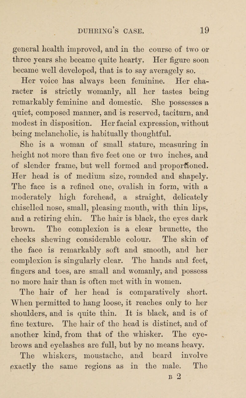 general health improved, and in the course of two or three years she became quite hearty. Her figure soon became well developed, that is to say averagely so. Her voice has always been feminine. Her cha¬ racter is strictly womanly, all her tastes being remarkably feminine and domestic. She possesses a quiet, composed manner, and is reserved, taciturn, and modest in disposition. Her facial expression, without being melancholic, is habitually thoughtful. She is a woman of small stature, measuring in height not more than five feet one or two inches, and of slender frame, but well formed and proportioned. Her head is of medium size, rounded and shapely. The face is a refined one, ovalish in form, with a moderately high forehead, a straight, delicately chiselled nose, small, pleasing mouth, with thin lips, and a retiring chin. The hair is black, the eyes dark brown. The complexion is a clear brunette, the cheeks shewing considerable colour. The skin of the face is remarkably soft and, smooth, and her complexion is singularly clear. The hands and feet, fingers and toes, are small and womanly, and possess no more hair than is often met with in women. The hair of her head is comparatively short. When permitted to hang loose, it reaches only to her shoulders, and is quite thin. It is black, and is of fine texture. The hair of the head is distinct, and of another kind, from that of the whisker. The eye¬ brows and eyelashes are full, but by no means heavy. The whiskers, moustache, and beard involve exactly the same regions as in the male. The b 2