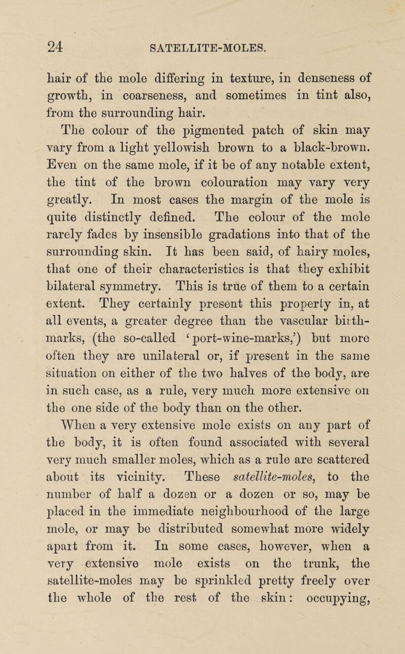 hair of the mole differing in texture, in denseness of growth, in coarseness, and sometimes in tint also, from the surrounding hair. The colour of the pigmented patch of skin may vary from a light yellowish brown to a black-brown. Even on the same mole, if it be of any notable extent, the tint of the brown colouration may vary very greatly. In most cases the margin of the mole is quite distinctly defined. The colour of the mole rarely fades by insensible gradations into that of the surrounding skin. It has been said, of hairy moles, that one of their characteristics is that they exhibit bilateral symmetry. This is true of them to a certain extent. They certainly present this property in, at all events, a greater degree than the vascular birth¬ marks, (the so-called ‘ port-wine-marks,’) but more often they are unilateral or, if present in the same situation on either of the two halves of the body, are in such case, as a rule, very much more extensive on the one side of the body than on the other. When a very extensive mole exists on any part of the body, it is often found associated with several very much smaller moles, which as a rule are scattered about its vicinity. These satellite-moles, to the number of half a dozen or a dozen or so, may be placed in the immediate neighbourhood of the large mole, or may be distributed somewhat more widely apart from it. In some cases, however, when a very extensive mole exists on the trunk, the satellite-moles may be sprinkled pretty freely over the whole of the rest of the skin: occupying,