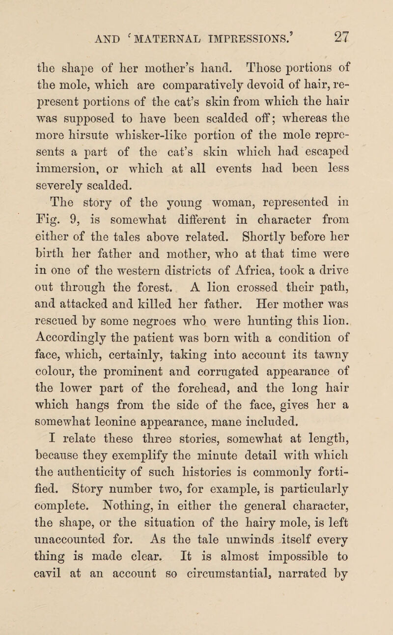 tlie shape of her mother’s hand. Those portions of the mole, which are comparatively devoid of hair, re¬ present portions of the cat’s skin from which the hair was supposed to have been scalded off; whereas the more hirsute whisker-like portion of the mole repre¬ sents a part of the cat’s skin which had escaped immersion, or which at all events had been less severely scalded. The story of the young woman, represented in Fig. 9, is somewhat different in character from either of the tales above related. Shortly before her birth her father and mother, who at that time were in one of the western districts of Africa, took a drive out through the forest. A lion crossed their path, and attacked and killed her father. Her mother was rescued by some negroes who were hunting this lion. Accordingly the patient was born with a condition of face, which, certainly, taking into account its tawny colour, the prominent and corrugated appearance of the lower part of the forehead, and the long hair which hangs from the side of the face, gives her a somewhat leonine appearance, mane included. I relate these three stories, somewhat at length, because they exemplify the minute detail with which the authenticity of such histories is commonly forti¬ fied. Story number two, for example, is particularly complete. Nothing, in either the general character, the shape, or the situation of the hairy mole, is left unaccounted for. As the tale unwinds itself every thing is made clear. It is almost impossible to cavil at an account so circumstantial, narrated by