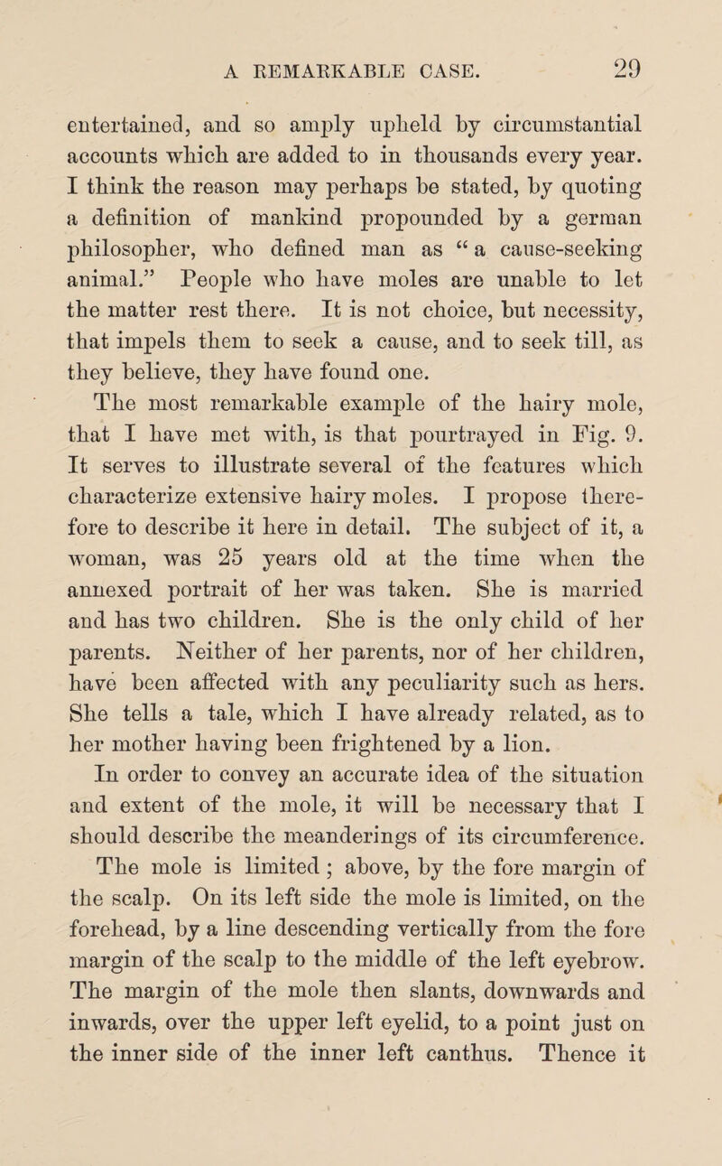 entertained, and so amply upheld by circumstantial accounts which are added to in thousands every year. I think the reason may perhaps be stated, by quoting a definition of mankind propounded by a german philosopher, who defined man as “ a cause-seeking animal.” People who have moles are unable to let the matter rest there. It is not choice, but necessity, that impels them to seek a cause, and to seek till, as they believe, they have found one. The most remarkable example of the hairy mole, that I have met with, is that pourtrayed in Fig. 9. It serves to illustrate several of the features which characterize extensive hairy moles. I propose there¬ fore to describe it here in detail. The subject of it, a woman, was 25 years old at the time when the annexed portrait of her was taken. She is married and has two children. She is the only child of her parents. Neither of her parents, nor of her children, have been affected with any peculiarity such as hers. She tells a tale, which I have already related, as to her mother having been frightened by a lion. In order to convey an accurate idea of the situation and extent of the mole, it will be necessary that I should describe the meanderings of its circumference. The mole is limited ; above, by the fore margin of the scalp. On its left side the mole is limited, on the forehead, by a line descending vertically from the fore margin of the scalp to the middle of the left eyebrow. The margin of the mole then slants, downwards and inwards, over the upper left eyelid, to a point just on the inner side of the inner left canthus. Thence it