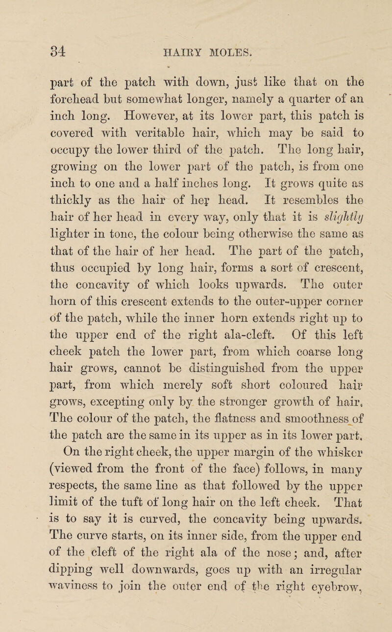 part of the patch with down, just like that on the forehead but somewhat longer, namely a quarter of an inch long. However, at its lower part, this patch is covered with veritable hair, which may be said to occupy the lower third of the patch. The long hair, growing on the lower part of the patch, is from one inch to one and a half inches long. It grows quite as thickly as the hair of her head. It resembles the hair of her head in every way, only that it is slightly lighter in tone, the colour being otherwise the same as that of the hair of her head. The part of the patch, thus occupied by long hair, forms a sort of crescent, the concavity of which looks upwards. The outer horn of this crescent extends to the outer-upper corner of the patch, while the inner horn extends right up to the upper end of the right ala-cleft. Of this left cheek patch the lower part, from which coarse long hair grows, cannot be distinguished from the upper part, from which merely soft short coloured hair grows, excepting only by the stronger growth of hair. The colour of the patch, the flatness and smoothness of the patch are the same in its upper as in its lower part. On the right cheek, the upper margin of the whisker (viewed from the front of the face) follows, in many respects, the same line as that followed by the upper limit of the tuft of long hair on the left cheek. That is to say it is curved, the concavity being upwards. The curve starts, on its inner side, from the upper end of the cleft of the right ala of the nose; and, after dipping well downwards, goes uj3 with an irregular waviness to join the outer end of the right eyebrow,